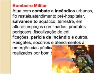 Bombeiro Militar
Atua com combate a incêndios urbanos,
flo restais,atendimento pré-hospitalar,
salvamen to aquático, terrestre, em
alturas,espaços con finados, produtos
perigosos, fiscalização de edi
ficações, perícia de incêndio e outros.
Resgates, socorros e atendimentos a
emergên cias públicas só podem ser
realizados por bom beiros militares.
 