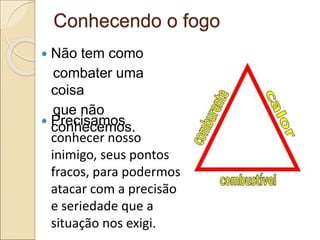Conhecendo o fogo
 Não tem como
combater uma
coisa
que não
conhecemos.
 Precisamos
conhecer nosso
inimigo, seus pontos
fracos, para podermos
atacar com a precisão
e seriedade que a
situação nos exigi.
 
