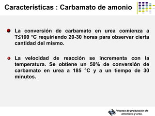 Características : Carbamato de amonio
La conversión de carbamato en urea comienza a
T≤100 °C requiriendo 20-30 horas para observar cierta
cantidad del mismo.
La velocidad de reacción se incrementa con la
temperatura. Se obtiene un 50% de conversión de
carbamato en urea a 185 °C y a un tiempo de 30
minutos.
Proceso de producción de
amoníaco y urea.
 