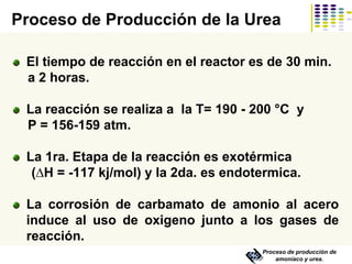 Proceso de producción de
amoníaco y urea.
El tiempo de reacción en el reactor es de 30 min.
a 2 horas.
La reacción se realiza a la T= 190 - 200 °C y
P = 156-159 atm.
La 1ra. Etapa de la reacción es exotérmica
(∆H = -117 kj/mol) y la 2da. es endotermica.
La corrosión de carbamato de amonio al acero
induce al uso de oxigeno junto a los gases de
reacción.
Proceso de Producción de la Urea
 