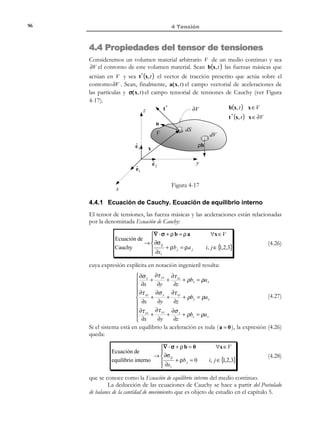 86

4 Tensión

t (x P , t )

x3

∆S1 , f ∆S

1

P
ˆ
e3

ˆ
e1

∆S 2 , f ∆S
∆S 3 , f ∆S

n
ˆ
e2

2

3

x2

x1

Figura 4-4– Vector de tracción

4.2 Postulados de Cauchy
Consideremos un medio continuo sobre el que actúan las correspondientes
fuerzas másicas y superficiales (ver Figura 4-5). Consideremos también una
partícula P del interior del medio continuo y una superficie arbitraria, que pasa
por el punto P y de normal unitaria n en dicho punto, que divide al medio
continuo en dos partes (volúmenes materiales). En la superficie de corte,
considerada ahora como parte del contorno de cada uno de estos volúmenes
materiales, actuarán las fuerzas superficiales debidas al contacto entre ambos.
Sea t el vector de tracción que actúa en el punto P considerado como
parte del contorno del primero de estos volúmenes materiales. En principio
este vector de tracción (definido ahora en un punto material del interior del
medio continuo original) dependerá:
1) De cuál sea la partícula considerada,
2) de la orientación de la superficie (definida a través de la normal n) y
3) de cuál sea la propia superficie de corte.
El siguiente postulado lo hace independiente de esta última condición:
f1

x3

f1
f3

f3

P

n

−n
P

ˆ
e3

ˆ
e1

t

f2
ˆ
e2

x2

x1

Figura 4-5–Postulados de Cauchy

© Els autors, 2002; © Edicions UPC, 2002

t ′ = −t

f2

 