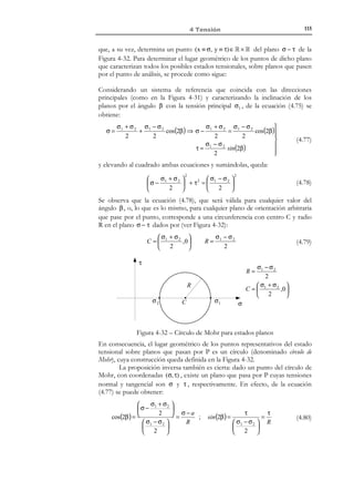 105

4 Tensión

4.6 Círculo de Mohr en 3 dimensiones
4.6.1 Interpretación gráfica de estados tensionales
El tensor de tensiones juega un papel tan crucial en la ingeniería que,
tradicionalmente, se han desarrollado diversos procedimientos, esencialmente
gráficos, para su visualización e interpretación. Los más comunes son los
denominados Círculos de Mohr.
Sea P un punto arbitrario de un medio continuo y sea σ(P ) el tensor de
tensiones en dicho punto. Consideremos un plano arbitrario, con normal
unitaria n , que pasa por P (ver Figura 4-23). El vector de tracción en el punto
P correspondiente a dicho plano es t = σ ⋅ n . Podemos descomponer ahora
dicho vector en sus componentes σ n , normal al plano considerado, y la
componente τ n tangente a dicho plano.
Consideremos ahora la componente normal σ n = σ n , donde σ es la
componente normal de la tensión sobre el plano, definida de acuerdo con el
criterio de signos del apartado 4.3.3.3:
σn = σ ⋅ n

σ  0 tracción

σ  0 compresión

(4.49)

Consideremos ahora la componente tangencial τ n , de la que sólo nos va a
interesar su módulo:
τn = t − σn

τn = τ ≥ 0

(4.50)

σn
t
n
τn

Figura 4-23 – Descomposición del vector de tracción
Podemos caracterizar ahora el estado tensional en el punto considerado sobre
el plano de normal n mediante la pareja:
 σ∈R
(σ, τ) → 
τ ∈ R +

(4.51)

que, a su vez, determina un punto del semiplano (x ≡ σ, y ≡ τ) ∈ R × R + de la
Figura 4-24. Si consideramos ahora los infinitos planos que pasan por el punto
P (caracterizados por todas las posibles normales n (i ) ) y obtenemos los
correspondientes valores de la tensión normal σ i y tangencial τ i y, finalmente,
los representamos en el semiespacio mencionado, obtendremos una nube de
puntos de la que podemos preguntarnos si ocupa todo el semiespacio o está
limitada a un lugar geométrico determinado. La repuesta a dicha pregunta la
proporciona el análisis que sigue.

© Els autors, 2002; © Edicions UPC, 2002

 