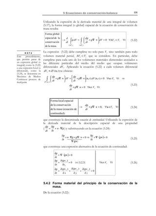 5 Ecuaciones de
conservación-balance
5.1 Postulados de conservación-balance
La Mecánica de Medios Continuos se asienta en una serie de postulados o
principios generales que se suponen válidos siempre, independientemente del
tipo de material y del rango de desplazamientos o de deformaciones. Entre
estos se encuentran los denominados Postulados de conservación-balance que son los
siguientes:
•
•
•
•

Conservación de la masa.
Balance del momento cinético (o cantidad de movimiento).
Balance del momento angular (o momento de la cantidad de
movimiento).
Balance de la energía (o primer principio de la termodinámica).

A estas leyes de conservación-balance es necesario añadir una restricción (que
no puede se entendida rigurosamente como un postulado de conservaciónbalance) introducida por el :
•

Segundo principio de la termodinámica.

5.2 Flujo por transporte de masa o flujo convectivo
En Mecánica de Medios Continuos, se asocia el término convección al movimiento
de la masa del medio que se deriva del movimiento de sus partículas. Puesto que
el medio continuo está formado por partículas, algunas de cuyas propiedades
están asociadas a la cantidad de masa (peso específico, momento cinético,
energía cinética, etc.), al moverse las partículas y transportarse sus masas se
produce un transporte de dichas propiedades denominado transporte convectivo
(ver Figura 5-1).
Sea A una propiedad arbitraria del medio continuo (de carácter
escalar, vectorial o tensorial) y Ψ( x, t ) la cantidad de dicha propiedad por unidad
de masa del medio continuo. Consideremos una superficie de control (fija en el
espacio) S (ver Figura 5-2). Debido al movimiento de las partículas del medio,
éstas atraviesan a lo largo del tiempo dicha superficie y, como consecuencia,

© Els autors, 2002; © Edicions UPC, 2002

 