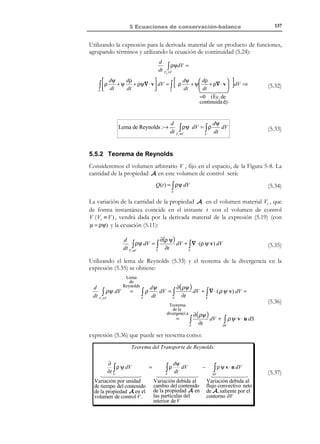5 Ecuaciones de conservación-balance

127

dx = v ⋅ dt
v

dh = dx ⋅ n = v ⋅ n dt

n
dS

Figura 5-3
dV = dS ⋅ dh = v ⋅ n dt dS

(5.1)

Conociendo el volumen ( dV ) de partículas que atraviesan dS en el intervalo
de tiempo [t , t + dt ], podemos obtener la masa que atraviesa dS en el intervalo
de tiempo [t , t + dt ], multiplicando (5.1) por la densidad:
dm = ρ dV = ρ v ⋅ n dt dS

(5.2)

y, finalmente, puede obtenerse la cantidad de A que atraviesa dS en el
intervalo de tiempo [t, t + dt ] , multiplicando (5.2) por la función Ψ (cantidad de
A por unidad de masa):
Ψ dm = ρ Ψ v ⋅ n dt dS

(5.3)

Dividiendo por dt la expresión (5.3), obtendremos la cantidad de la propiedad
que atraviesa el diferencial de superficie de control dS por unidad de tiempo:
d ΦS =

Ψ dm
= ρ Ψ v ⋅ n dS
dt

(5.4)

Integrando la ecuación (5.4) sobre la superficie de control S , tendremos la
cantidad de la propiedad A que atraviesa la totalidad de la superficie S por
unidad de tiempo, es decir, el flujo convectivo de la propiedad A a través de S :
Flujo convectivo de 
 → Φ S = ∫ ρΨ v ⋅ n dS
A a través de S

S

(5.5)

Ejemplo 5-1 – Calcular la magnitud Ψ y el correspondiente flujo convectivo Φ S para las
siguientes propiedades: a) el volumen, b) la masa, c) la cantidad de movimiento, d) la energía
cinética.
1) Sea la propiedad A el volumen de las partículas. Entonces Ψ será
volumen por unidad de masa (el inverso de la densidad) y:
A ≡V,

Ψ=

1
,
ρ

Φ S = ∫ v ⋅ n dS = Caudal
S

© Els autors, 2002; © Edicions UPC, 2002

 