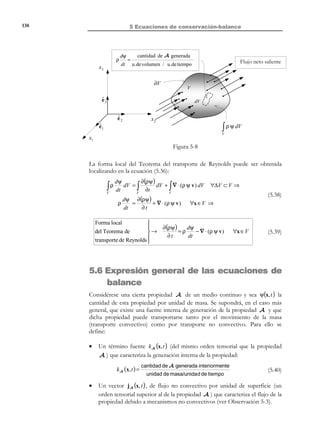 128

5 Ecuaciones de conservación-balance

2) Sea la propiedad A la masa. Entonces Ψ será la masa por unidad de masa
(es decir la unidad):
A ≡ M,

Φ S = ∫ ρ v ⋅ n dS

Ψ = 1,

S

3) Sea la propiedad A la cantidad de movimiento ( = masa × velocidad ).
Entonces Ψ será la velocidad (cantidad de movimiento por unidad de
masa):
A ≡ m v,

Φ S = ρ v ⋅ (v ⋅ n )dS

∫

Ψ = v,

S

(Nótese que en este caso Ψ y el flujo convectivo Φ S tienen carácter vectorial).
4) Sea la propiedad A la energía cinética:
A≡

N O T A

Salvo que se indique lo
contrario, cuando se
trate con superficies
cerradas se tomará el
sentido de la normal
n hacia el exterior de la
superficie.

1
m v2 ,
2

Ψ=

1 2
v ,
2

ΦS =

1
∫ 2 ρ v ⋅ (v ⋅ n )dS
2

S

Observación 5-1
Para una superficie de control cerrada S = ∂V , la expresión del flujo
por transporte de masa o flujo convectivo corresponde al flujo neto
saliente, definido como flujo saliente menos el flujo entrante (ver Figura 5-4).
Flujo convectivo neto de A = Φ ∂V = ∫ ρΨ v ⋅ n dS
∂V

n

∂V
x3

v

Flujo entrante
v ⋅n ≤ 0

Flujo saliente
v ⋅n ≥ 0

ˆ
e3
v
ˆ
e2

x2

V
n

ˆ
e1
x1

Figura 5-4 – Flujo convectivo neto a través de una superficie de control
cerrada

© Els autors, 2002; © Edicions UPC, 2002

 
