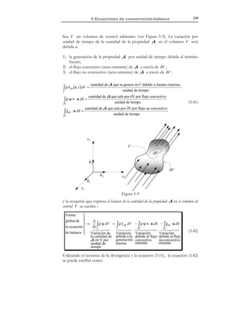 5 Ecuaciones de conservación-balance

129

Observación 5-2
El flujo convectivo de cualquier propiedad a través de una superficie material es
nulo. En efecto, el flujo convectivo está asociado, por definición, al
transporte de masa (de partículas) y, por otro lado, una superficie
material está formada siempre por las mismas partículas y no puede
ser atravesada por ellas. En consecuencia no existe transporte de masa
a través de una superficie material y por lo tanto no existe flujo
convectivo a través de la misma.

Observación 5-3
Flujo no convectivo:
Algunas propiedades pueden transportarse en el seno de un medio
continuo de forma no necesariamente asociada al movimiento de la
masa. Dicha forma de transporte no convectivo recibe diversos nombres
(conducción, difusión, etc. ) dependiendo del problema físico del que
se trate. Un ejemplo típico es el flujo de calor por conducción.
El transporte no convectivo de una propiedad queda caracterizado
por el denominado vector de flujo no convectivo q(x, t ) que permite definir
el flujo (no convectivo) a través de una superficie S de normal
n como:
Flujo no convectivo = ∫ q ⋅ n dS
S

5.3 Derivada local y derivada material de
una integral de volumen
N O T A

µ está relacionado con
cantidad de A
unidad de masa
mediante µ = ρ Ψ y
tiene el mismo orden
tensorial que la
propiedad A .
Ψ=

Sea A una cierta propiedad (de carácter escalar, vectorial o tensorial) de un
medio continuo y sea µ la cantidad de esta propiedad genérica A por unidad
de volumen:
µ(x, t ) =

cantidad de A
(5.6)
unidad de volumen
Consideremos un volumen arbitrario V del espacio. En el instante de tiempo
t , la cantidad total Q (t ) de la propiedad contenida en este volumen será:
Q(t ) = ∫ µ(x, t ) dV
V

(5.7)

Si ahora quisiéramos calcular el contenido de la propiedad A en otro instante
t + ∆t , podríamos considerar las siguientes dos situaciones:

© Els autors, 2002; © Edicions UPC, 2002

 