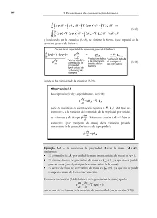 130

5 Ecuaciones de conservación-balance

1) Se trata con un volumen de control V , que por lo tanto está fijo en el
espacio y es atravesado por las partículas a lo largo del tiempo, o
bien,
2) se trata con un volumen material que en el instante de interés t ocupa
el volumen del espacio Vt ≡ V , aunque ocupa posiciones distintas
en el espacio a lo largo del tiempo.
Para cada caso obtendremos valores distintos de la cantidad Q (t + ∆t ) y
calculando la diferencia entre las cantidades de Q (t + ∆t ) y Q (t ) cuando
∆t → 0 :
Q(t + ∆t ) − Q(t )
∆t →0
∆t

Q ′(t ) = lim

(5.8)

obtendremos dos definiciones distintas de derivadas temporales que dan lugar a
los conceptos de derivada local y derivada material de un integral de volumen.
5.3.1 Derivada local

Definición:
Derivada local de una integral de volumen. La derivada local de la integral de
volumen Q (t ) = ∫ µ(x, t ) dV es la derivada temporal de Q (t ) cuando
V

el volumen V es un volumen fijo en el espacio (volumen de control),
ver Figura 5-5. Se utilizará la notación:
Derivada
local

not

=

∂
∫ µ(x, t ) dV
∂t V

t → (t + ∆t )

x3

Q(t )

Volumen de control V

Q(t + ∆t )

ˆ
e3
ˆ
e2

x2

ˆ
e1
x1

Figura 5-5 – Derivada local de una integral de volumen
La cantidad de la propiedad genérica A en el volumen de control V en los
instantes t y t + ∆t es:

© Els autors, 2002; © Edicions UPC, 2002

 