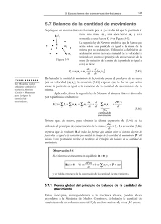 131

5 Ecuaciones de conservación-balance

Q(t ) = ∫ µ(x, t ) dV
V

(5.9)

Q(t + ∆t ) = ∫ µ(x, t + ∆t ) dV
V

y utilizando el concepto de derivada temporal de Q (t ) y las ecuaciones (5.9)
N O T A

Nótese que el dominio
de integración no varía
al considerar que el
volumen V es un
volumen de control, y
por lo tanto fijo en el
espacio.

Q′(t ) =

∂
1
∫ µ(x, t ) dV = ∆lím0 ∆t [Q(t + ∆t ) − Q(t )]
t→
∂t V


1 
∫ µ(x, t + ∆t ) dV − ∫ µ(x, t ) dV  =
∆t → 0 ∆t
V

V



= lím

µ(x, t + ∆t ) − µ (x, t )
∂µ(x, t )
= ∫ lím
dV = ∫
dV
∆t → 0
V $!!! #∆t !!!
V $#
! !

!∂t!
∂µ (x,t )
Derivada
local de µ
∂t

(5.10)

de donde se obtiene la expresión matemática de la derivada local de una
integral de volumen:
Derivada local de una 
∂
∂µ(x, t )
µ(x, t ) dV =
dV
 →
integral de volumen 
∂t V
∂t
V

∫

∫

(5.11)

5.3.2 Derivada material
Definición:
Derivada material de una integral de volumen. La derivada material de la
integral de volumen Q (t ) = ∫ µ(x, t ) dV es la derivada temporal de
Vt

Q (t ) cuando el volumen Vt es un volumen material (móvil en el

espacio), ver Figura 5-5. Se utilizará la notación:
Derivada
material

not

=

d
∫ µ(x, t ) dV
dt V
t

El contenido Q de una propiedad A en el volumen material en los instantes
de tiempo t y t + ∆t será:
Q(t ) =

∫ µ(x, t ) dV
Vt

Q(t + ∆t ) =

∫ µ(x, t + ∆t ) dV

Vt + ∆t

© Els autors, 2002; © Edicions UPC, 2002

(5.12)

 