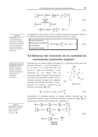 5 Ecuaciones de conservación-balance

133

Finalmente, desarrollando el último integrando de la ecuación (5.14) y teniendo
en cuenta la igualdad

dF
dt

= F ∇⋅v:

dF
d
d
dµ
∫ µ(x, t ) dV = ∫ dt (µ F ) dV0 = ∫ ( dt F + dt µ) dV0 =
dt V
%
V
V
t
0
0
F ∇⋅v

N O T A

 dµ

 dµ

F dV 0
∫  dt + µ∇ ⋅ v  $# = ∫  dt + µ∇ ⋅ v dV


V 
Vt 
dVt

Se deshace aquí el
cambio de variable

x t = ϕ(X, t )

(5.16)

0

es decir:
N O T A C I Ó N

d
µ(x, t ) dV
dt V ≡V

d
µ(x, t ) dV
dt V

∫

∫

t

denota la derivada
temporal de la integral
sobre el volumen
material Vt (derivada
material de la integral
de volumen)
particularizada en el
instante t en el que dicho
volumen material ocupa el
volumen del espacio V .

not

t

=

Vt ≡V

d
 dµ

µ(x, t ) dV = 
+ µ∇ ⋅ v  dV
dt V ≡V
dt

V 
t

∫

∫

(5.17)

Recordando la expresión de la derivada material de una propiedad
(

dµ ∂µ
=
+ v ⋅ ∇µ ) se tiene finalmente:
∂t
dt



d
 ∂µ + v ⋅ ∇µ + µ∇ ⋅ v  dV =
µ(x, t ) dV = 
!

∂t $! #!! 
dt V ≡V
V 
t
∇⋅(µv) 



∫

∫

∂µ

(5.18)

∂

∫ ∂t dV + ∫ ∇ ⋅ (µv ) dV = ∂t ∫ µdV + ∫ ∇ ⋅ (µv) dV

V

V

V

V

donde se ha tenido en cuenta la expresión de la derivada local (5.11). De la
ecuación (5.18) se obtiene la expresión para la derivada material de una integral
de volumen:
Derivada material 
∂
d

µ(x, t ) dV =
µ dV + ∇ ⋅ (µv ) dV
de una integral
 →
∂t V
dt V ≡V

t #
de volumen
!  tV !

$!! !!
 $ #! $! #!!

Derivada
Derivada
Derivada
local
convectiva
material

∫

∫

∫

Observación 5-4
El formato de derivada material, como suma de una derivada local y
una derivada convectiva, que aparece al derivar propiedades del medio
continuo (ver capítulo 1, apartado 1.4) aparece también aquí al derivar
integrales en el medio continuo. De nuevo la derivada convectiva está
asociada a la existencia de velocidad (o de movimiento) en el medio y,
por lo tanto, a la posibilidad del transporte de masa.

© Els autors, 2002; © Edicions UPC, 2002

(5.19)

 