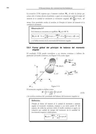 134

5 Ecuaciones de conservación-balance

5.4 Conservación de la masa. Ecuación de
continuidad
Definición:
Principio de conservación de la masa. La masa del medio continuo (y por
tanto la de cualquier volumen material del mismo que se considere) es
siempre la misma.
Sea un volumen material Vt que en los instantes de tiempo t y t + ∆t ocupa
los volúmenes en el espacio Vt y Vt + ∆t (ver Figura 5-7). Sea ρ(x, t ) la
descripción espacial de la densidad. La masa encerrada por el volumen material
V en los instantes de tiempo t y t + ∆t es:
M (t ) = ∫ ρ(x, t ) dV
Vt

M (t + ∆t ) =

Por

el principio

M(t ) = M(t + ∆t ) .

(5.20)

∫ ρ(x, t + ∆t ) dV

Vt t
+∆

de conservación de

la masa se

que

t + ∆t

t

dVt + ∆t

dVt

x3

verificará

V t + ∆t
M(t )

ˆ
e3
ˆ
e2

M(t + ∆t )
Vt

x2

ˆ
e1
x1

Figura 5-7

5.4.1 Forma espacial del principio de la conservación de la
masa. Ecuación de la continuidad
La expresión matemática del principio de conservación de la masa del volumen
material M(t ) es que la derivada material de la integral (5.20) es nula:
M ′(t ) =

d
∫ ρ dV = 0
dt V

∀t

t

© Els autors, 2002; © Edicions UPC, 2002

(5.21)

 