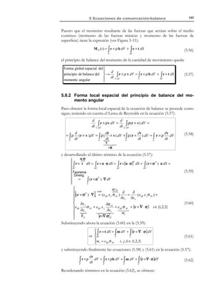 135

5 Ecuaciones de conservación-balance

Utilizando la expresión de la derivada material de una integral de volumen
(5.17), la forma integral (o global) espacial de la ecuación de conservación de
masa resulta:
Forma global 

espacial de la 
d
 dρ

ρ dV =
+ ρ∇ ⋅ v  dV = 0 ∀∆Vt ⊂ Vt

→
conservaci ón  dt V
dt

Vt 
t
( ∆Vt )
( ∆Vt )

de la masa. 

∫

N O T A

Este
procedimiento,
que permite pasar de
un expresión global (o
integral), como la (5.22)
a una expresión local (o
diferencial), como la
(5.24), se denomina en
Mecánica de Medios
Continuos proceso de
localización.

∫

∀t

(5.22)

La expresión (5.22) debe cumplirse no solo para Vt sino también para todo
volumen material parcial, ∆Vt ⊂ Vt que se considere. En particular, debe
cumplirse para cada uno de los volúmenes materiales elementales asociados a
las diferente partículas del medio del medio que ocupan volúmenes
diferenciales dVt . Aplicando la ecuación (5.22) a cada volumen diferencial
dVt ≡ dV ( x, t ) se obtiene:
 dρ

 dρ

+ ρ∇ ⋅ v  dV =  + ρ∇ ⋅ v  ( x, t ) dV ( x, t ) = 0 ∀x ∈ Vt ∀t

dt
 dt


dV ( x , t ) 

∫

⇒

(5.23)

dρ
+ ρ∇ ⋅ v = 0 ∀x ∈ Vt ∀t
dt

Forma local espacial


de la conservaci ón

→
de la masa (ecuación de 

continuida d).


dρ
+ ρ∇ ⋅ v = 0, ∀x ∈Vt
dt

∀t

(5.24)

que constituye la denominada ecuación de continuidad. Utilizando la expresión de
la derivada material de la descripción espacial de una propiedad
(

dρ ∂ρ
=
+ v ⋅ ∇ρ ) y substituyendo en la ecuación (5.24):
dt ∂t
∂ρ
∂ρ
+ v ⋅ ∇ρ + ρ∇  = 0 ⇒
⋅v
+ ∇ ⋅ (ρv ) = 0
!
∂t $! #!!
∂t
∇⋅(ρv )

(5.25)

que constituye una expresión alternativa de la ecuación de continuidad:





i ∈ {1,2,3}



∂ (ρv y ) ∂ (ρv z )
∂ρ ∂ (ρv x )
=0
+
+
+

∂z
∂x
∂y
∂t


∂ρ
+ ∇ ⋅ (ρv ) = 0
∂t
∂ρ ∂ (ρv i )
+
=0
∂x i
∂t

∀x ∈Vt

∀t

(5.26)

5.4.2 Forma material del principio de la conservación de la
masa.
De la ecuación (5.22):

© Els autors, 2002; © Edicions UPC, 2002

 