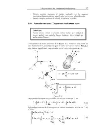 5 Ecuaciones de conservación-balance

137

Utilizando la expresión para la derivada material de un producto de funciones,
agrupando términos y utilizando la ecuación de continuidad (5.24):
d
ρψdV =
dt V ∫ V
≡
t

 dψ

∫ ρ dt


+ψ

V

dρ

+ ρψ∇ ⋅ v  dV = ∫
dt

V

Lema de Reynolds :→

ψ
[ ρ ddt + ψ ddtρ + ρ∇ ⋅ v  ]dV ⇒
$! #!!
!

=0 ( Ec. de
continuida d)

d
dψ
∫ ρψ dV = ∫ ρ dt dV
dt V ≡V
V

(5.32)

(5.33)

t

5.5.2 Teorema de Reynolds
Consideremos el volumen arbitrario V , fijo en el espacio, de la Figura 5-8. La
cantidad de la propiedad A en este volumen de control será:
Q (t ) = ∫ ρψ dV

(5.34)

V

La variación de la cantidad de la propiedad A en el volumen material Vt , que
de forma instantánea coincide en el instante t con el volumen de control
V ( Vt ≡ V ) , vendrá dada por la derivada material de la expresión (5.19) (con
µ = ρψ) y la ecuación (5.11):
∂(ρ ψ )
d
∫ ρψ dV = ∫ ∂t dV + ∫ ∇ ⋅ (ρ ψ v) dV
dt V ≡V
V
V

(5.35)

t

Utilizando el lema de Reynolds (5.33) y el teorema de la divergencia en la
expresión (5.35) se obtiene:
d
ρψ dV
dt V ∫V
≡
t

Lema
de
Reynolds

=

∫ρ

V

∂(ρψ )
dψ
dV = ∫
dV + ∫ ∇ ⋅ ( ρ ψ v) dV =
∂t
dt
V
V
Teorema
de la
divergenci a

=

∫

V

(5.36)

∂(ρψ )
dV + ∫ ρ ψ v ⋅ n dS
∂t
∂V

expresión (5.36) que puede ser reescrita como:
Teorema del Transpor te de Reynolds:
∂
dψ
ρ ψ dV
=
ρ
−
ρ ψ v ⋅ n dV
dV
∂t V
dt
V! #!!!
∂V!!#!!
$!! #!!!
!

$! !

$
Variación por unidad
Variación debida al
Variación debida al
de tiempo del contenido cambio del contenido flujo convectivo neto
de la propiedad A en el de la propiedad A en de A , saliente por el
las partículas del
contorno ∂V
volumen de control V .
interior de V

∫

∫

∫

© Els autors, 2002; © Edicions UPC, 2002

(5.37)

 