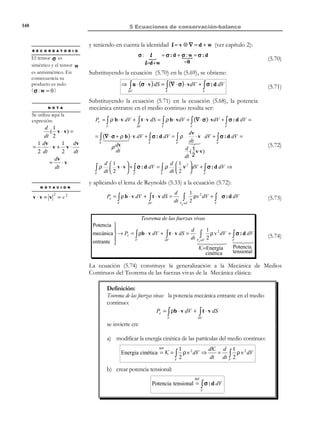 138

5 Ecuaciones de conservación-balance

ρ

dψ

x3

dt

=

cantidad de A generada

Flujo neto saliente

u. de volumen / u. de tiempo

∂V

V

ˆ
e3

dV

ˆ
e2

x2

∫ ρ ψ dV

ˆ
e1

V

x1

Figura 5-8
La forma local del Teorema del transporte de Reynolds puede ser obtenida
localizando en la ecuación (5.36):
dψ

∫ ρ dt

V

dV =

∫

V

∂(ρψ )
dV + ∇ ⋅ (ρ ψ v ) dV
∂t
V

∫

dψ ∂(ρψ )
ρ
=
+ ∇ ⋅ (ρ ψ v )
∂t
dt

Forma local


del Teorema de
→
transporte de Reynolds 


∀∆V ⊂ V ⇒

(5.38)

∀x ∈V ⇒

∂(ρψ )
dψ
=ρ
− ∇ ⋅ (ρ ψ v)
∂t
dt

∀x ∈V

(5.39)

5.6 Expresión general de las ecuaciones de
balance
Considérese una cierta propiedad A de un medio continuo y sea ψ(x, t ) la
cantidad de esta propiedad por unidad de masa. Se supondrá, en el caso más
general, que existe una fuente interna de generación de la propiedad A y que
dicha propiedad puede transportarse tanto por el movimiento de la masa
(transporte convectivo) como por transporte no convectivo. Para ello se
define:
•

Un término fuente k A (x, t ) (del mismo orden tensorial que la propiedad
A ) que caracteriza la generación interna de la propiedad:
k A (x, t ) =

•

cantidad de A generada interiormente
unidad de masa/unida d de tiempo

(5.40)

Un vector j A (x, t ) , de flujo no convectivo por unidad de superficie (un
orden tensorial superior al de la propiedad A ) que caracteriza el flujo de la
propiedad debido a mecanismos no convectivos (ver Observación 5-3).

© Els autors, 2002; © Edicions UPC, 2002

 