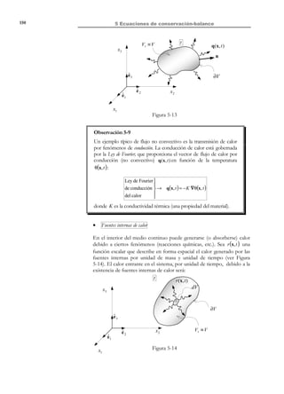140

5 Ecuaciones de conservación-balance

∂
∫ ρ ψ dV = ∫ ρ k A dV − ∫ ∇ ⋅ (ρ ψ v ) dV − ∫ ∇ ⋅ jA dV ⇒
∂t V
V
V
V
∂

∫  ∂t (ρ ψ ) + ∇ ⋅ (ρ ψ v )dV = ∫ (ρk A − ∇ ⋅ j A ) dV


V
V

(5.43)

∀∆V ⊂ V

y localizando en la ecuación (5.43), se obtiene la forma local espacial de la
ecuación general de balance:
Forma local espacial de la ecuación general de balance :
∂
dψ
ρ
=
ρk A
− ∇ ⋅ jA
(ρψ ) + ∇ ⋅ (ρψv ) =
%
$! !
# 
∂t
$!! #!!!
!

$dt
#

Variación debida Variación debida
Variación de la a la generación al transport e
ρ dψ
cantidad de la
dt
interna de las
no convectivo
propiedad
fuentes
(por unidad de
volumen y de
tiempo)

(5.44)

donde se ha considerado la ecuación (5.39).
Observación 5-5
Las expresión (5.42) y, especialmente, la (5.44):
ρ

dψ
= ρk A − ∇ ⋅ j A
dt

pone de manifiesto la contribución negativa ( − ∇ ⋅ j A ) del flujo no
convectivo, a la variación del contenido de la propiedad por unidad
de volumen y de tiempo ρ

dψ
. Solamente cuando todo el flujo es
dt

convectivo (por transporte de masa) dicha variación procede
únicamente de la generación interna de la propiedad :
ρ

dψ
= ρk A
dt

Ejemplo 5-2 – Si asociamos la propiedad A con la masa , A ≡ M ,
tendremos:
• El contenido de A por unidad de masa (masa/unidad de masa) es ψ = 1 .
• El término fuente de generación de masa es k M = 0 , ya que no es posible
generar masa (por el principio de conservación de la masa).
• El vector de flujo no convectivo de masa es jM = 0 , ya que no se puede
transportar masa de forma no convectiva.
Entonces la ecuación (5.44) (balance de la generación de masa) queda:
ρ

dψ ∂ ρ
+ ∇ ⋅ (ρv) = 0
=
dt ∂t

que es una de las formas de la ecuación de continuidad (ver ecuación (5.26)).

© Els autors, 2002; © Edicions UPC, 2002

 