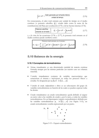 141

5 Ecuaciones de conservación-balance

5.7 Balance de la cantidad de movimiento
Supóngase un sistema discreto formado por n partículas tal que la partícula i
tiene una masa mi , una aceleración a i y está
fk
sometida a una fuerza fi (ver Figura 5-9).
La segunda ley de Newton establece que la fuerza que
mi
actúa sobre una partícula es igual a la masa de la
misma por su aceleración. Utilizando la definición de
aceleración como derivada material de la velocidad y
ai
teniendo en cuenta el principio de conservación de la
Figura 5-9
masa (la variación de la masa de la partícula es igual a
cero) se tiene:
f i = mi a i = mi
T E R M I N O L O G I A

En Mecánica suelen
utilizarse también los
nombres Momento
Cinético o Momentum
para designar la
cantidad de
movimiento.

dv i d
= (mi v i )
dt
dt

(5.45)

Definiendo la cantidad de movimiento de la partícula como el producto de su masa
por su velocidad ( mi v i ), la ecuación (5.45) expresa que la fuerza que actúa
sobre la partícula es igual a la variación de la cantidad de movimiento de la
misma.
Aplicando, ahora la segunda ley de Newton al sistema discreto formado
por n partículas tendremos:
R (t ) = ∑ f i = ∑ m i a i = ∑ m i
i

i

i

dv i
d
=
dt
dt

∑ mi v i

i
$#
! !
P=
cantidad de
movimiento

=

dP (t )
dt

(5.46)

Nótese que, de nuevo, para obtener la última expresión de (5.46) se ha
utilizado el principio de conservación de la masa (

dmi
= 0 ). La ecuación (5.46)
dt

expresa que la resultante R de todas las fuerzas que actúan sobre el sistema discreto de
partículas es igual a la variación por unidad de tiempo de la cantidad de movimiento P del
mismo. Este postulado recibe el nombre de Principio del balance de la cantidad de
movimiento.
Observación 5-6
Si el sistema se encuentra en equilibrio R = 0 y:
R (t ) = 0

∀t ⇒

dP (t)
= 0 ⇒ ∑ mi v i = P = ctte
dt
i

y se habla entonces de la conservación de la cantidad de movimiento.

5.7.1 Forma global del principio de balance de la cantidad de
movimiento
Estos conceptos, correspondientes a la mecánica clásica, pueden ahora
extenderse a la Mecánica de Medios Continuos, definiendo la cantidad de
movimiento de un volumen material Vt de medio continuo de masa M como:
© Els autors, 2002; © Edicions UPC, 2002

 
