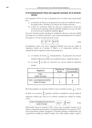 150

5 Ecuaciones de conservación-balance

t

Vt ≡ V

x3

q (x, t )
n

∂V

ˆ
e3

ˆ
e1

ˆ
e2

x2

x1

Figura 5-13

Observación 5-9
Un ejemplo típico de flujo no convectivo es la transmisión de calor
por fenómenos de conducción. La conducción de calor está gobernada
por la Ley de Fourier, que proporciona el vector de flujo de calor por
conducción (no convectivo) q (x, t ) en función de la temperatura
θ(x, t ) :
Ley de Fourier 

de conducción  → q(x, t ) = − K ∇θ(x, t )

del calor


donde K es la conductividad térmica (una propiedad del material).
•

Fuentes internas de calor

En el interior del medio continuo puede generarse (o absorberse) calor
debido a ciertos fenómenos (reacciones químicas, etc.). Sea r (x, t ) una
función escalar que describe en forma espacial el calor generado por las
fuentes internas por unidad de masa y unidad de tiempo (ver Figura
5-14). El calor entrante en el sistema, por unidad de tiempo, debido a la
existencia de fuentes internas de calor será:
t

r ( x, t )

dV

x3

∂V
ˆ
e3

ˆ
e1
x1

ˆ
e2

x2

Figura 5-14

© Els autors, 2002; © Edicions UPC, 2002

Vt ≡ V

 