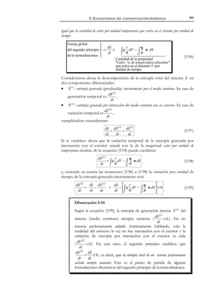 5 Ecuaciones de conservación-balance

∫ ρ r dV =

Calor generado por la fuente interna
unidad de tiempo

V

151

(5.76)

En consecuencia, el calor total entrante por unidad de tiempo en el medio
continuo (o potencia calorífica Qe ) vendrá dado como la suma de las
contribuciones del flujo por conducción (5.75) y de las fuentes internas (5.76):
Potencia calorífica




entrante en el medio : 

Qe = ∫ ρ r dV − ∫ q ⋅ n dS

(5.77)

∂V

V

y, a la vista de las ecuaciones (5.74) y (5.77), la potencia total entrante en el
medio continuo puede escribirse como:
Potencia total entrante en el sistema :

Pe + Qe =

d
1 2
ρv dV + ∫ σ : d dV + ∫ ρ r dV − ∫ q ⋅ n dS
dt V ∫ V 2
V
V
≡
∂V

(5.78)

t

5.10 Balance de la energía
5.10.1 Conceptos de termodinámica
•

Sistema termodinámico: es una determinada cantidad de materia continua
formada siempre por las mismas partículas (en nuestro caso un volumen
material).

•

Variables termodinámicas: conjunto de variables macroscópicas que
caracterizan el sistema e intervienen en todos los procesos físicos a
1
estudiar. Se designarán por µ i (x, t ) i ∈ { , 2, ' , n}.

•

Variables de estado, independientes o libres: es un subconjunto del grupo de
variables termodinámicas en función de las cuales se pueden expresar todas
las demás.

•

Estados termodinámicos: un estado termodinámico queda definido al asignar
un cierto valor a las variables de estado y, por lo tanto, a todas las variables
termodinámicas. En un hiperespacio (espacio termodinámico) definido por
1
las variables termodinámicas µ i i ∈ { ,2,' , n} (ver Figura 5-15), un
estado termodinámico vendría representado por un punto.
µ2

µ1

Figura 5-15 – Espacio termodinámico

© Els autors, 2002; © Edicions UPC, 2002

 