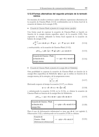 155

5 Ecuaciones de conservación-balance

x3

t
Vt ≡ V

ˆ
e3
Pe + Qe

ˆ
e2

x2

ˆ
e1
x1

Figura 5-19
El primer principio de la termodinámica establece los siguientes postulados:
1) Existe una función de estado E , denominada energía total del sistema, tal que su
variación por unidad de tiempo es igual a la suma de la potencia mecánica
más la potencia calorífica entrantes en el sistema:

dE
%

dE
= Pe + Qe
dt
= Pe dt + Qe dt
%
%

Variación de
la energía to tal

Trabajo
mecánico

(5.84)

Trabajo
calorífico

2) Existe otra función de estado U denominada energía interna tal que:
N O T A

Se dice que una cierta
propiedad es extensiva
si el contenido de la
propiedad en el todo es la
suma del contenido de la
propiedad en cada una de
las partes. El carácter
extensivo de un
propiedad permite
definir el contenido de
la propiedad por unidad
de masa (valor específico
de la propiedad) o por
unidad de volumen
(densidad de la propiedad).

a) es una propiedad de carácter extensivo. En este caso se puede definir
una energía interna específica u ( x, t ) (o energía interna por unidad de
masa) tal que:
U = ∫ ρ u dV
V

(5.85)

b) la variación de la energía total del sistema E es igual a la variación
de la energía interna U más la variación de la energía cinética K :
= dK +
dE
dU
%
%
Función de
Función de
estado
estado

(5.86)

Observación 5-12
Nótese que, puesto que se ha postulado que la energía total del
sistema E y la energía interna U son funciones de estado, dE y
dU en la ecuación (5.86) son diferenciales exactas. En consecuencia
dK = dE − dU , en dicha ecuación, también es diferencial exacta
(puesto que la diferencia entre dos diferenciales exactas también lo es)
y, por tanto, es una función de estado. Se puede pues afirmar que la
ecuación (5.86) postula indirectamente el carácter de función de
estado (y por tanto) de energía de K .
A partir de la ecuación (5.84) y considerando la ecuación (5.78), se tiene:
© Els autors, 2002; © Edicions UPC, 2002

 