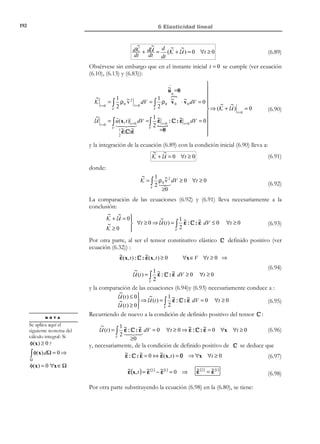182

6 Elasticidad lineal

Γu : u = u*

x3

t*

V
Γσ : σ ⋅ n = t *

ˆ
e3

ˆ
e1
x1

ˆ
e2

x2

Γuσ

Figura 6-7– Condiciones de contorno en el espacio

Ejemplo 6-2 – En la viga de la Figura 6-8 se ejemplifican los diversos tipos de
condiciones de contorno en el espacio.
P
t * = 0

x
Γσ
*
t y = 0


y

t * = 0
x
Γuσ  *
u y = 0

x

t * = 0

x
Γσ
*
t y = 0


t x * = 0

Γσ  *
t y = − P

u x * = 0

Γu  *
u y = 0


Figura 6-8

6.6.2.2 Condiciones de contorno en el tiempo: condiciones
iniciales
En general, en el instante inicial o de referencia, t = 0 , serán conocidos los
desplazamientos y la velocidad:
u (x,0 ) = 0



∂u (x, t ) not
 ∀x ∈ V
%
= u (x,0 ) = v 0 (x) 
∂t t = 0


(6.50)

6.6.3 Problema cuasiestático
El sistema de ecuaciones (6.42) a (6.50) puede ser visualizado, desde un punto
de vista mecánico, como un sistema de acciones o datos (las fuerzas másicas
b (x, t ) , el vector de tracción t * ( x, t ) , los desplazamientos impuestos u * (x, t ) y
las velocidades iniciales v 0 ( x) ) que, insertadas en un modelo matemático
constituido por las ecuaciones diferenciales de la sección 6.6.1 y las condiciones
de contorno del apartado 6.6.2, proporciona la respuesta o solución en forma de
los campos de desplazamientos u(x, t ) , de deformaciones ε( x, t ) y de tensiones
σ ( x, t ) .

© Els autors, 2002; © Edicions UPC, 2002

 