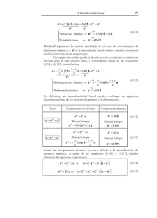 187

6 Elasticidad lineal

u = u*
u i = u i*



 en Γu
i ∈{1,2,3}




 en Γσ
i, j ∈{1,2,3}


λ(∇ ⋅ u ) n + µ (u ⊗ ∇ + ∇ ⊗ u) ⋅ n = t *
λ u l .l ni + µ (u i , j n j + u j ,i n j ) = t i*

(6.65)

Las condiciones iniciales (6.58) permanecen inalteradas. Una vez integrado el
sistema (6.63) se dispone del campo de desplazamientos u(x, t ) . Por derivación
del mismo y substitución en las ecuaciones geométricas en (6.56), se obtiene el
campo de deformaciones ε( x, t ) , y substituyendo finalmente en la ecuación
constitutiva, se obtiene el campo de tensiones σ( x, t ) .
6.7.2 Planteamiento en tensiones: Ecuaciones de BeltramiMichell
El método es solamente planteable para el caso cuasiestático del apartado 6.6.3.
Consideremos entonces las ecuaciones del problema elástico lineal
cuasiestático:
∇ ⋅ σ + ρ 0b = 0
ν
1+ ν
ε = − Tr (σ) 1 +
σ
E
E
1
ε = ∇ S u = (u ⊗ ∇ + ∇ ⊗ u )
2
Γu : u = u *
Γσ : t * = σ ⋅ n

N O T A

La deducción de las
ecuaciones de
compatibilidad se llevó
a cabo en el capítulo 3,
apartado 3.3


 (Ecuación de equilibrio)


 (Ecuación constitutiva inversa)


 (Ecuación geométrica)


(6.66)


 Condiciones de contorno en el

 espacio


(6.67)

donde en (6.66) se ha considerado la ecuación constitutiva inversa (6.24)
(deformaciones en función de las tensiones).
El punto de partida del planteamiento en tensiones son las ecuaciones
geométricas en (6.66) de las que, por derivaciones sucesivas, se eliminan los
desplazamientos obteniéndose las ecuaciones de compatibilidad:
ε ij , kl + ε kl ,ij − ε ik , jl − ε jl ,ik = 0

1
i, j, k , l ∈ { ,2,3}

(6.68)

La deducción de las ecuaciones del problema se hace en los siguientes pasos:
a) Se substituye la ecuación constitutiva de (6.66) en las ecuaciones de
compatibilidad (6.68).
b) Se substituye en la ecuación resultante la ecuación de equilibrio de
(6.66).
El resultado es el siguiente conjunto de ecuaciones:

© Els autors, 2002; © Edicions UPC, 2002

 