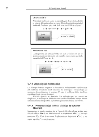 188

6 Elasticidad lineal

Ecuaciones de Beltrami - Michell :
ν
1
∇ 2 σ ij +
σ ll ,ij = −
δ ij (ρ 0 bl ),l − (ρ 0 bi ), j −(ρ 0 b j ), i i, j ∈ { ,2,3}
1
1+ ν
1− ν

(6.69)

Las ecuaciones (6.69) reciben el nombre de ecuaciones de Beltrami-Michell y
constituyen un sistema de EDP’s de segundo orden en las incógnitas σ(x) que
deben ser resueltas en R 3 .
Como condiciones de contorno de dicho sistema se tienen las propias ecuaciones de
equilibrio en (6.66), que al tratarse de un sistema de EDP’s de primer orden
actúan como condiciones de contorno del sistema de segundo orden (6.69), y
las condiciones de contorno en Γσ :
∇ ⋅ σ + ρ 0b = 0

(Ecuación de equilibrio)

(6.70)

σ ⋅ n = t * en Γσ

(Condiciones de contorno en Γσ )

(6.71)

Una vez integrado el sistema (6.69) se dispone del campo de tensiones σ( x) . A
partir de éste, mediante substitución en las ecuación constitutiva inversa en
(6.66), se obtienen las deformaciones ε(x) . Sin embargo, para obtener el
campo de desplazamientos u(x) es necesario integrar las ecuaciones
geométricas con las condiciones de contorno en Γu :
N O T A

En el capítulo 3,
apartado 3.4.2, se
proporcionó un
procedimiento analítico
para integrar dichas
ecuaciones geométricas.

1

ε( x) = (u(x) ⊗ ∇ + ∇ ⊗ u(x) ) x ∈V
2

u(x) = u * (x)
∀x ∈ Γu


(6.72)

Se trata, por tanto de un segundo sistema de EDP’s de primer orden que hay
que integrar en R 3 .
Observación 6-10
La necesidad de integrar el segundo sistema (6.72) (cuando se plantea el
problema en tensiones) constituye una desventaja (frente al
planteamiento en desplazamientos del apartado 6.7.1) cuando se
utilizan métodos numéricos para resolver el problema elástico lineal.

6.8 Unicidad de la solución del problema
elástico lineal
Teorema:
u (x, t ) 


La solución R(x,t) ≡ ε( x, t )  del problema elástico lineal (6.42) a
σ(x, t ) 



(6.44) es única.

© Els autors, 2002; © Edicions UPC, 2002

 