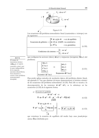 189

6 Elasticidad lineal

Demostración:
Consideremos el problema elástico lineal esquematizado en la Figura 6-11
T

sujeto a las acciones definidas por A(x,t) ≡ b(x, t ), u* (x, t ), t * ( x, t ), v 0 ( x)  ,






en los dominios V , Γu , Γσ y V , respectivamente, (cumpliéndose que
Γσ + Γu = ∂V y Γσ * Γu = ∅ ).
Γσ : t * (x, t )

z
V

b (x, t )
y
x

Figura 6-11 – Problema elástico lineal
Las posibles soluciones R(x,t) ≡ [u( x, t ), ε( x, t ), σ(x, t )]T del problema elástico
lineal cuasi-estático deben verificar las ecuaciones:

Ecuación constitutiva:

∂ 2u
∂t2
σ = λTr (ε ) 1 + 2µε

Ecuación geométrica:

ε = ∇Su =

Condiciones de contorno en el
espacio:

Γu : u = u *


Γσ : t * = σ ⋅ n


(6.74)

Condiciones iniciales:

u (x,0 ) = 0

%
u (x,0 ) = v 0

(6.75)

Ecuación de Cauchy:

∇ ⋅ σ + ρ0b = ρ0

(6.73)

1
(u ⊗ ∇ + ∇ ⊗ u )
2

La demostración de la unicidad de la solución se hace como sigue.
Supondremos que la solución no es única, es decir, que existen dos soluciones
distintas al problema:
u (1) (x, t ) 
u ( 2 ) (x, t ) 


 (1)





R (1) (x,t) ≡ ε ( x, t )  ; R ( 2 )(x,t) ≡ ε ( 2) ( x, t ) 
 (1)

 ( 2)

σ ( x, t ) 
σ (x, t )





(6.76)

R (1) ≠ R ( 2 )

que, por lo tanto, cumplen las ecuaciones (6.73) a (6.75) y son respuestas
T

elásticas a la acción A(x,t) ≡ b(x, t ), u* (x, t ), t * ( x, t ), v 0 ( x)  . Consideremos




ahora la posible respuesta constituida por la diferencia R

© Els autors, 2002; © Edicions UPC, 2002

( 2)


− R (1) :

 
