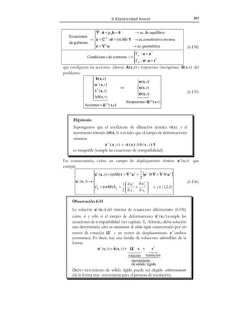 193

6 Elasticidad lineal

~(x, t ) = ∇ S ⋅ u = 0 ⇒ 1  ∂ui + ∂u j
~

ε
2  ∂x j ∂xi



=0



1
i, j ∈ { ,2,3}

(6.99)

La ecuación (6.99) es un sistema de seis EDP’s homogéneo y de primer orden.
Su integración conduce a la solución:
~
~
~
u( x, t ) = Ω ⋅ x +
c
!
)('
 

rotación traslación

~
~

~
 0
− θ3 θ 2 
 c1 

 ~
~
~
Ω ≡ θ
− θ1  ; ~ ≡ ~2 
0
c c 
 3

~
~
− θ
 ~3 

θ1
0 
c 
 2



N O T A

Esta solución puede
obtenerse sin más que
aplicar la metodología
de integración del
campo de
deformaciones del
capítulo 3, apartado
3.4.2.

(6.100)

~

donde Ω es un tensor antisimétrico (tensor de rotación dependiente de tres
~ ~ ~
constantes {θ1 , θ 2 , θ3 } ) y ~ un vector constante equivalente a una traslación.
c
En definitiva, la solución (6.99) al sistema (6.100) son los desplazamientos
~
u ( x, t ) compatibles con una deformación nula ~(x, t ) = 0 que corresponden a un
ε
~

desplazamiento de sólido rígido. Las constantes de integración en Ω y ~ se
c
determinan
imponiendo
las
condiciones
de
contorno
(6.81)
~
( u( x, t ) = 0 ∀x ∈ Γu ) por lo que, si el movimiento de sólido rígido está
~
impedido a través de las restricciones en Γu , se obtiene Ω = 0 y ~ = 0 . En
c
definitiva:
~
~
u ( x, t ) = Ω ⋅ x + ~  ~
c
⇒ u ( x, t ) = u (2 ) − u (1) = 0 ⇒ u (2 ) = u (1)
~
~ ≡0 

Ω ≡0 ;c


(6.101)

Finalmente substituyendo la ecuación (6.98) ( ~( x, t ) = 0 ) en la (6.79), se
ε
obtiene:
~
σ(x, t ) = C : ~ = 0 = σ(2 ) − σ (1) ⇒
ε

σ (2 ) = σ (1)

(6.102)

Observando las ecuaciones (6.98), (6.101) y (6.102), puede concluirse:
u (2 ) = u (1) 
~ (2 ) = ~ (1)  ⇒ R ( 2 ) = R (1)
ε
ε 
(2 )
σ = σ (1) 


(6.103)

Luego la solución es única (c.q.d).

6.9 Principio de Saint-Venant
Es un principio empírico que no tiene una demostración rigurosa. Supongamos
un sólido Ω , sometido a un sistema de fuerzas en su contorno caracterizadas
por el vector tracción t * , ver Figura 6-12. Dichas acciones darán lugar a una
solución o respuesta en desplazamientos, deformaciones y tensiones
R (I) (x, t ) ≡ u (I) (x, t ), ε (I) ( x, t ), σ (I) (x, t )  . Consideremos ahora una parte




ˆ
ˆ
Γ del contorno Γσ ( Γ ⊂ Γσ ) de dicho medio, cuya dimensión típica es - , y
T

© Els autors, 2002; © Edicions UPC, 2002

 