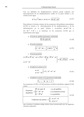 194

6 Elasticidad lineal

R E C O R D A T O R I O

Se dice que dos
sistemas de fuerzas t ( I)
y t ( II) son estáticamente
equivalentes si su
resultante (fuerzas y
momentos) es la
misma.

substituyamos el sistema de acciones en dicho contorno, t ( I) , por otro sistema
t ( II) , estáticamente equivalente a t ( I) , sin modificar las acciones en el resto de Γσ .
Al modificar las acciones, es de suponer que la correspondiente respuesta
R (II) (x, t ) ≡ u (II) ( x, t ), ε (II) ( x, t ), σ (II) ( x, t )  será distinta.




T

Sistema de acciones (I)
y

Sistema de acciones (II)
y

t

*

t
δ

t (II)

*

-

ˆ
Γ

δ
P

P
Ω

Ω

Γu

ˆ
Γ

Γu
x

Figura 6-12 – Principio de Saint-Venant

x

El principio de Saint-Venant establece que, para puntos del dominio Ω
ˆ
suficientemente alejados del contorno Γ , la solución en ambos casos es
prácticamente la misma, es decir, para un punto P del interior de Ω se
cumple:
u (I) (x P , t ) ≈ u (II) (x P , t ) 


ε (I) (x P , t ) ≈ ε (II) (x P , t )  ∀P | δ  
σ (I) (x P , t ) ≈ σ (II) (x P , t )


(6.104)

En otras palabras, si la distancia δ del punto considerado a la parte del
contorno en la que se han modificado las acciones es suficientemente grande
comparada con la dimensión - de la zona modificada, la respuesta en dicho
punto es equivalente en ambos casos.
Ejemplo 6-4 – El principio de Saint-Venant es frecuentemente utilizado en la
Resistencia de Materiales y resulta fundamental para la introducción del
concepto de esfuerzo.
Supongamos una viga (o pieza prismática) de sección transversal A
sometida a una fuerza puntual F de tracción en sus extremos, ver Figura 6-13.
La solución exacta del problema elástico original (sistema (I) en la figura) es
extremadamente complicada, especialmente en la proximidad de los puntos de
aplicación de las fuerzas puntuales. Si sustituimos ahora las fuerzas F por un
sistema estáticamente equivalente de tracciones uniformemente distribuidas en
la sección extrema σ = F / A (sistema (II) en la figura), la solución elástica del
correspondiente problema es extremadamente simple y coincide (para
coeficiente de Poisson ν = 0 ) con la solución ante esfuerzo axil proporcionada
por la Resistencia de Materiales (distribución de tensiones uniforme sobre toda
la pieza σ x = F / A ). El principio de Saint-Venant permite aproximar la
solución (I) por la solución (II) a suficiente distancia (una o dos veces el canto)

© Els autors, 2002; © Edicions UPC, 2002

 