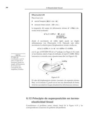 198

6 Elasticidad lineal

Observación 6-11
Al contrario de lo que ocurre en elasticidad, en el caso termoelástico
un estado de deformación nulo en un punto del medio no implica un estado de
tensión nulo. En efecto, para ε = 0 de la ecuación (6.116), se obtiene:
ε = 0 → σ nt = 0 ⇒ σ = −σ t = −β∆θ 1 ≠ 0
∆θ ≠ 0
ε=0

σ = −σ t = − β∆θ 1

Observación 6-12
Análogamente, en termoelasticidad un estado de tensión nula en un
punto no implica una deformación nula en dicho punto puesto que de la
ecuación (6.117) con σ = 0 :
σ = 0 → ε nt = 0 ⇒ ε = ε t = α∆θ 1 ≠ 0
∆θ ≠ 0
σ=0

ε = ε t = α∆θ 1

6.11 Analogías térmicas
Las analogías térmicas surgen de la búsqueda de procedimientos de resolución
del problema termoelástico lineal utilizando las estrategias y metodologías de
resolución desarrolladas en el apartado 6.7 para el problema elástico lineal (sin
consideración de efectos térmicos).
En este apartado se presentan dos analogías que, por razones de
simplicidad, se restringen al problema cuasi-estático e isótropo, aunque pueden
ser directamente extrapolables al problema general dinámico y anisótropo.
6.11.1

Primera analogía térmica (analogía de DuhamelNewman)

Supongamos el medio continuo de la Figura 6-14 sobre el que actúan unas
fuerzas másicas b(x, t ) , un incremento de la temperatura ∆θ( x, t ) , y en cuyo
contornos Γu y Γσ se tienen unos desplazamientos impuestos u * (x, t ) y un
vector tracción t * , respectivamente.

© Els autors, 2002; © Edicions UPC, 2002

 