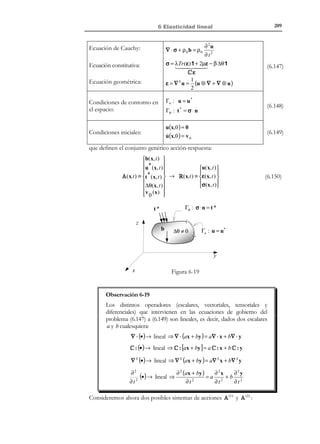 6 Elasticidad lineal

199

Γσ : σ ⋅ n = t *

t*
z
b

∆θ ≠ 0

Γu : u = u*

y

Figura 6-14

x

Las ecuaciones del problema termoelástico lineal (cuasiestático e isótropo) son
las siguientes:
∇ ⋅ σ + ρ 0 b = 0 → ec. de equilibrio

Ecuaciones de gobierno :→ σ = C : ε − β ∆θ 1→ ec.constit utiva

S
→ ec. geométrica
ε = ∇ u

(6.120)

Γu : u = u *

Condicione s de contorno :→ 
Γσ : σ ⋅ n = t *

N O T A

El campo de
incremento térmico
∆ θ( x, t ) se supone
conocido a priori y por
lo tanto independiente
de la respuesta
mecánica del problema.
Esta situación se
conoce como problema
termomecánico
desacoplado.

que configuran las acciones (datos) A ( x, t ) y respuestas (incógnitas) R ( x, t ) del
problema:
 b(x, t )
u(x, t )
 u ∗ ( x, t )


⇒
 *
 ε (x, t )
t (x, t )

σ( x, t )
 ('
∆ θ(x, t )
) 

 
) ( '
Respuestas=R ( I) ( x,t )
Acciones = A ( I ) (x,t )

(6.121)

Para poder aplicar métodos de resolución típicos del problema elástico lineal,
del apartado 6.7 hay que eliminar (al menos aparentemente) el término térmico
de las ecuaciones del problema termoelástico (6.120). Para ello se recurre a la
descomposición de las tensiones σ = σ nt − σ t y se la substituye en las
ecuaciones (6.120) de la siguiente forma:
a) Ecuación de equilibrio
σ = σ nt − σ t ⇒

∇ ⋅ σ = ∇ ⋅ σ nt − ∇ ⋅ ! = ∇ ⋅ σ nt − ∇(β ∆θ)
σ t
β ∆θ 1

(6.122)

∇ ⋅ σ + ρ0b = 0 ⇒





1
∇ ⋅ σ nt + ρ 0 b −
∇(β ∆θ ) = 0 ⇒

ρ0

)('



not

ˆ

=b

ˆ
∇ ⋅ σ nt + ρ 0 b = 0

(6.123)

que constituye la ecuación de equilibrio del medio bajo unas pseudo-fuerzas
ˆ
másicas b(x, t ) definidas por:

© Els autors, 2002; © Edicions UPC, 2002

 