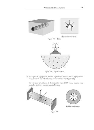 7 Elasticidad linea l
plana
7.1 Introducción
Como se vio en el capítulo 6, desde el punto de vista matemático, el problema
elástico consiste en un sistema de EDP’s que debe ser resuelto en las tres
dimensiones del espacio y en la dimensión asociada al tiempo ( R 3 × R + ). Sin
embargo, existen ciertas situaciones en las que dicho problema puede ser
simplificado, reduciéndose el problema a dos dimensiones espaciales R 2 ,
además de, eventualmente, la dimensión temporal ( R 2 × R + ). La posibilidad de
esta simplificación reside en que, en ciertos casos, la propia geometría y
condiciones de contorno del problema permite identificar una dirección irrelevante
(asociada a una dimensión del problema) de tal forman que pueden plantearse
a priori soluciones del problema elástico independientes de dicha dimensión.
Si se considera un sistema local de coordenadas {x, y, z} en el que dicha
dirección irrelevante (supuesta constante) coincide con la dirección z , el
análisis queda reducido al plano {x, y} , y de ahí el nombre elasticidad plana con
el que suele denominarse a estos problemas. A su vez, éstos suelen dividirse en
dos grandes grupos asociados a dos familias de hipótesis simplificativas:
•
•

Problemas de tensión plana.
Problemas de deformación plana.

Por simplicidad consideraremos aquí el caso isotérmico, aunque no hay ninguna
limitación intrínseca para la generalización de los resultados que van a
obtenerse al caso termoelástico.

7.2 Estado de tensión plana
El estado de tensión plana queda caracterizado por las siguientes hipótesis
simplificativas:
1) El estado tensional es de la forma:

[σ]xyz

σ x τ xy
≡ τ xy σ y

0

0

0
0

0


© Els autors, 2002; © Edicions UPC, 2002

(7.1)

 