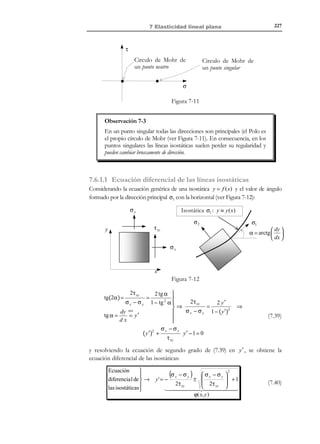 217

7 Elasticidad lineal plana

Observación 7-1
La pieza con geometría y acciones definidas por las ecuaciones (7.3) y
(7.4) y el estado de tensión plana, indicado por las ecuaciones (7.1) y
(7.2) y esquematizado en la figura Figura 7-2, resultan compatibles.
En efecto, aplicando las condiciones de contorno Γσ sobre la pieza se
obtiene:
•

+
−
Superficies laterales: Γσ y Γσ :

σ x

σ ⋅ n = τ xy
 0


0
 
n=0 
± 1
 

•

τ xy
σy
0

0   0   0
0   0  =  0
   
0 ± 1 0
   

e
Canto Γσ :

σ x
σ( x, y , t ) ⋅ n = τ xy

0


n x 
 
n = n y 
0
 

τ xy
σy
0

0
0

0


 n x  t x ( x, y , t ) 
n  = t ( x, y , t ) 

 y  x

0 
0
  


compatibles con las suposiciones (7.4) y (7.5).
y

σy

N O T A

τ xy

El hecho de que todas
las tensiones no nulas
estén contenidas en el
plano x − y da lugar

σx
x

al nombre de tensión
plana.

z

σ x

σ =  τ xy
 0


τ xy
σy
0

0
0

0


Figura 7-2– Estado de tensión plana

7.2.1 Campo de deformaciones. Ecuación constitutiva
Consideremos ahora la ecuación constitutiva elástica lineal:
ε=−

R E C O R D A T O R I O

Las deformaciones
tangenciales ingenieriles
se definen como:

1+ ν
1
ν
ν
Tr (σ )1 +
σ = − Tr (σ )1 +
σ
2G
E
E
E

(7.6)

que aplicada al estado tensional (7.1) y en notación ingenieril proporciona las
deformaciones como:
εx

=

γ xy = 2ε xy

εy

=

γ xz = 2ε xz
γ yz = 2ε yz

εz

=

[
[
[

(

)]
]
)]

[
[

1
1
σ x − ν σ y + σ z = σ x − νσ y
E
E
1
1
σ y − ν(σ x + σ z ) = σ y − νσ x
E
E
1
ν
σz − ν σ x + σ y = − σ x + σ y
E
E

(

[

]
]
]

γ xy
γ xz
γ yz

1
τ xy
G
1
=
τ xz = 0
G
1
=
τ yz = 0
G
=

(7.7)

donde se han tenido en cuenta las condiciones σ z = τ xz = τ yz = 0 . En vista de las
ecuaciones (7.2) y (7.7) puede concluirse que tampoco las deformaciones dependen

© Els autors, 2002; © Edicions UPC, 2002

 