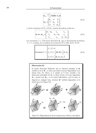226

7 Elasticidad lineal plana

7.6 Curvas representativas de los estados
planos de tensión
Hay una importante tradición en ingeniería de representar gráficamente la
distribución de los estados tensionales planos. Para ello se recurre a ciertas familias
de curvas cuyo trazado sobre el plano de análisis proporciona información útil sobre
dicho estado tensional.
7.6.1 Líneas isostáticas
Definición
Líneas isostáticas: son las envolventes del campo vectorial determinado por
las tensiones principales.
Por definición de envolvente de un campo vectorial, las líneas isostáticas serán,
en cada punto, tangentes a las dos direcciones principales y, por lo tanto, habrá
dos familias de líneas isostáticas:
− Isostáticas σ1 , tangentes a la tensión principal mayor.
− Isostáticas σ 2 , tangentes a la tensión principal menor
Además, puesto que las tensiones principales son ortogonales entre sí, ambas
familias de curvas serán también ortogonales. Las líneas isostáticas informan sobre el
modo en que transcurre sobre el plano de análisis el flujo de tensiones
principales.
Como ejemplo, en la Figura 7-10 se presenta la distribución de líneas
isostáticas sobre una viga apoyada con carga uniformemente distribuida.

Líneas isostáticas

Figura 7-10
Definiciones:
Punto singular: Punto caracterizado por un estado tensional:

σx = σy
τ xy = 0

Su círculo de Mohr es un punto del eje σ (ver Figura 7-11)
Punto neutro: Punto singular caracterizado por un estado tensional:
σ x = σ y = τ xy = 0

Su círculo de Mohr es el origen del espacio σ − τ (ver Figura 7-11).

© Els autors, 2002; © Edicions UPC, 2002

 