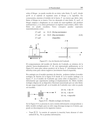 8 Plasticidad
8.1 Introducción
Los modelos (ecuaciones constitutivas) elastoplásticos se utilizan en Mecánica
de Medios Continuos para representar el comportamiento mecánico de
materiales cuando se sobrepasan ciertos límites en los valores de las tensiones
(o de las deformaciones) y dicho comportamiento deja de ser representable
mediante modelos más simples como son los elásticos. En este capítulo se van
a estudiar dichos modelos considerando, en todos los casos, que las
deformaciones son infinitesimales.
A grandes rasgos, la Plasticidad introduce dos grandes modificaciones sobre la
Elasticidad lineal estudiada en los capítulos 6 y 7:
1) La pérdida de linealidad (las tensiones ya no son proporcionales a las
deformaciones).
2) La aparición del concepto de deformación plástica o permanente. Una parte de la
deformación que se genera durante el proceso de carga no se recupera
durante el proceso de descarga.

N O T A

Los conceptos de este
apartado son un
recordatorio de los
considerados en el
capítulo 4, apartados
4.4.4 a 4.4.7.

8.2 Nociones previas
8.2.1 Invariantes tensionales
Sea σ el tensor de tensiones de Cauchy y su matriz de componentes en una
base asociada a los ejes cartesianos {x, y , z} (ver Figura 8-1):

[σ]xyz

σ x

= τ xy
 τ xz


τ xy
σy
τ yz

τ xz 

τ yz 
σz 


(8.1)

Al tratarse de un tensor simétrico de segundo orden, diagonalizará en una base
ortonormal y todos sus autovalores serán números reales. Sea entonces
{x ′, y ′, z ′} un sistema de ejes cartesianos asociado a la base en el que σ
diagonaliza (autovectores de σ ). Su matriz de componentes en dicha base será:

© Els autors, 2002; © Edicions UPC, 2002

 
