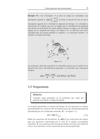 3

1 Descripción del movimiento

El movimiento de las partículas del medio continuo puede describirse ahora
por la evolución de sus coordenadas espaciales (o de su vector de posición) a lo
largo del tiempo. Matemáticamente esto requiere conocer una función que para
cada partícula (identificada por una etiqueta) proporcione sus coordenadas
espaciales xi (o su vector de posición espacial x ) en los sucesivos instantes de
tiempo. Como etiqueta que caracteriza unívocamente a cada partícula pueden
elegirse sus coordenadas materiales X i obteniéndose las ecuaciones del movimiento:
N O T A C I Ó N

not

x = ϕ (partícula, t ) = ϕ(X, t ) = x(X, t )

Con un cierto abuso de
la notación se va a
confundir
frecuentemente la
función con su imagen.
Así las ecuaciones de
movimiento se
escribirán a menudo
como x = x ( X, t ) y

que proporcionan las coordenadas espaciales en función de las materiales, y las
ecuaciones del movimiento inversas:

sus inversas como
X = X ( x, t ) .

que proporcionan las coordenadas materiales en función de las espaciales.

(1.5)

1
xi = ϕ i (X 1 , X 2 , X 3 , t ) i ∈ { ,2,3}

not

X = ϕ −1 (x, t ) = X( x, t )
X i = ϕi

−1

(x1 , x2 , x3 , t )

(1.6)

1
i ∈ { ,2,3}

Observación 1-1
Hay diferentes alternativas para elegir la etiqueta que caracteriza una
partícula, aunque la opción de tomar sus coordenadas materiales es la
más común. Cuando las ecuaciones del movimiento vienen dadas en
función de las coordenadas materiales como etiqueta (como en la
ecuación (1.5)), se hablará de las ecuaciones de movimiento en forma canónica.
Existen ciertas restricciones matemáticas para garantizar la existencia de ϕ y de
ϕ −1 así como su correcto significado físico. Estas restricciones son:

•
•
•

•

ϕ(X,0) = X puesto que, por definición, X es el vector de posición en el
instante de referencia t = 0 (condición de consistencia).
ϕ ∈ C 1 ( la función ϕ es continua y con derivadas continuas en cada punto

e instante).
ϕ es biunívoca (para garantizar que dos partículas no ocupan
simultáneamente el mismo punto del espacio y que una partícula no ocupa
simultáneamente dos puntos distintos del espacio).
 ∂ ϕ(X, t )

 ∂X 

El Jacobiano de la transformación J = det 

not

=

∂ϕ(X, t )
0.
∂X

La interpretación física de esta condición (que se estudiará más adelante) es que
todo volumen diferencial ha de ser siempre positivo, o utilizando el principio de
conservación de la masa (que se verá más adelante), la densidad de las partículas ha
de ser siempre positiva.

© Els autors, 2002; © Edicions UPC, 2002

 
