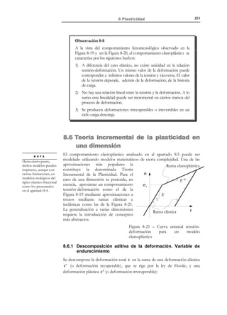 243

8 Plasticidad

sobre el bloque no puede exceder de un cierto valor límite Fu = µ N , donde
µ ≥ 0 es el coeficiente de rozamiento entre el bloque y la superficie. En
consecuencia, mientras el módulo de la fuerza F sea menor que dicho valor
límite, el bloque no se mueve. Una vez alcanzado el valor límite Fu = µ N , el
bloque empieza a desplazarse en un estado de cuasi-equilibrio (sin producir
aceleraciones) y, si se desea permanecer en régimen cuasi-estático, dicho valor
límite no puede excederse. Estos conceptos pueden expresarse
matemáticamente como:
F  µN

⇔

δ = 0 ( No hay movimiento )

F = µN

⇔

δ ≠ 0 (Hay movimiento )

F  µN

(8.20)

( Imposible)
F

N

δ

Fe = μN
F
µ
− Fe

R

δ

Figura 8-9 – Ley de fricción de Coulomb
El comportamiento del modelo de fricción de Coulomb, en términos de la
relación fuerza-desplazamiento F − δ , está representado gráficamente en la
Figura 8-9, tanto para valores positivos de la fuerza F (movimiento hacia la
derecha) como para valores negativos (movimiento hacia la izquierda).
Por analogía con el modelo mecánico de fricción, podemos definir el modelo
reológico de fricción de la Figura 8-10 donde σ es la tensión (análoga a la
fuerza F en el modelo de Coulomb) que actúa sobre el dispositivo y ε la
deformación que experimenta (análoga al desplazamiento δ ). Dicho modelo
reológico dispone de un dispositivo friccional caracterizado por un valor límite
σ e (que juega el papel de µN en el modelo de Coulomb) cuyo valor no puede
ser excedido.
σe

σ  σ e → ∆ε = 0
σ

σ = σe → ∆ε ≠ 0
σ  σe → imposible

∆ε

Figura 8-10 – Modelo reológico de fricción
En la Figura 8-11 se presenta la curva tensión-deformación correspondiente a
dicho modelo reológico para un ciclo carga-descarga-recarga en el mismo, que
puede ser descompuesta en los siguientes tramos:
− Tramo 0 − 1 : La tensión σ aumenta (a tracción) hasta alcanzar el valor
umbral σ = σ e . No se produce deformación.

© Els autors, 2002; © Edicions UPC, 2002

 