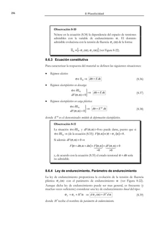 246

8 Plasticidad

−

σ

ε = e + ε f
Tramo 1 − 2 : σ = σ e ⇒ ∆ε ≠ 0 ⇒ 
→ Es un tramo de carga
E
∆ε = ∆ε f  0

f

friccional en el que no se genera deformación en el elemento elástico (no se
genera deformación elástica) y todo el incremento de deformación es absorbido
por el elemento friccional.
− Tramo 2 − 3 : σ  σ e ⇒ ∆ε f = 0 ⇒ ∆ε = ∆ε e → Es un tramo de descarga
elástica. Al final del mismo, en el punto 3 se recobra el estado inicial de
tensión nula ( σ = 0 ). En consecuencia, en dicho punto la deformación
elástica es ε e =

σ
= 0 y por tanto la deformación residual o irrecuperable es
E

ε = ε f ≠ 0 ; es decir, la deformación generada en el elemento de fricción
durante el tramo de carga friccional 1 − 2 no se recupera ante una eventual

relajación a cero de la tensión. Este hecho permite calificar a la componente
friccional de la deformación ε f como una deformación irrecuperable o irreversible.

− Tramo 3 − 4 : σ  σ e ⇒ ∆ε f = 0 ⇒ ∆ε = ∆ε e → Es un tramo de recarga
elástica similar al 0 − 1 pero con tensión de compresión ( σ  0 ). Durante el
mismo no se modifica la componente friccional de la deformación y el
valor final, en el punto 4 , de la deformación elástica es ε e = −
−

σe
.
E

σ

ε = − e + ε f
→ Es un tramo de recarga
Tramo 4 − 5 : σ = σ e ⇒ ∆ε ≠ 0 ⇒ 
E
∆ε = ∆ε f  0

f

friccional durante el cual se genera deformación friccional negativa
( ∆ε f  0 ), por lo que el valor
σ
total de la deformación de
1
2
fricción va diminuyendo hasta
σe
anularse en el punto 5
(caracterizado por ε = ε e = −

σe
E

y ε = 0 ). Una eventual descarga
elástica
en
dicho
punto
determina la vuelta al estado
inicial 0 .

E
3

0

f

ε

σe / E
5

− σe

4

Figura 8-13 Curva tensión-deformación
de un modelo elástico-friccional
8.4.4 Modelo de fricción con endurecimiento
Consideremos el modelo reológico de la Figura 8-14 compuesto por un
elemento elástico (caracterizado por un parámetro H ′ , que denominaremos
módulo de endurecimiento) y un elemento de fricción (caracterizado por el límite

© Els autors, 2002; © Edicions UPC, 2002

 