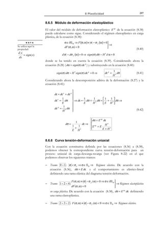 247

8 Plasticidad

elástico σ e ) dispuestos en paralelo. La disposición en paralelo motiva que ambos
elementos reológicos compartan la deformación, mientras que la tensión total
en el modelo será igual a la suma de la tensión sobre el elemento de fricción
( σ1 ) más la tensión que pasa por el elemento elástico ( σ 2 ):
σ = σ (1) + σ ( 2 )


∆σ = ∆σ (1) + ∆σ ( 2 )


(8.22)

ε = εe = ε f
σe

σ (1)

σ

σ
H´

σ ( 2)

ε

Figura 8-14 – Modelo de fricción con endurecimiento
Analizando por separado el comportamiento de cada elemento se tiene:
a) Elemento de fricción:
σ (1)  σ e

∆ε f = ∆ε = 0

σ (1) = σ e

∆ε f = ∆ε ≠ 0

σ (1)  σ e

imposible

(8.23)

b) Elemento elástico:
e
 ( 2)
σ = H ´ε = H ´ε
 (2)
∆σ = H ´∆ε e = H ´∆ε


(8.24)

c) Combinando las ecuaciones (8.23) y (8.24) se llega a:
σ (1) =| σ − σ ( 2 ) | = σ − H ´ε
!
H ´ε

(8.25)

De acuerdo con las ecuaciones (8.23) y (8.24) pueden establecerse las siguientes
situaciones para el modelo reológico:
•

∆σ = ∆σ (1)
∆ε f = ∆ε = 0
⇒
σ (1)  σ e ⇔ σ − H ´ε  σ e ⇒  ( 2)
e
∆ε = 0
∆σ = H ´∆ε = H ´∆ε = 0

Toda la tensión pasa por el dispositivo friccional y la deformación es nula.
•

σ

(1)

 σ (1) = σ e

= σ e ⇔ σ − H ´ε = σ e ⇒  ( 2 )
⇒ ∆σ ( 2 ) = ∆σ = H ′∆ε
(1)
 σ =| σ − σ |


Todo incremento de tensión es absorbido en su totalidad por el elemento
elástico.

© Els autors, 2002; © Edicions UPC, 2002

 