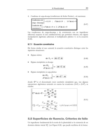 251

8 Plasticidad

8.5 Comportamiento fenomenológico elastoplástico
Consideremos una barra de acero de longitud  y sección A sometida a una
fuerza de tracción F en sus extremos. La tensión en la barra será σ = F / A
(ver Figura 8-18) y la deformación de la misma puede ser estimada como
ε=

δ
, donde δ es el alargamiento de la barra. Sometiendo a dicha pieza a


varios ciclos de carga y descarga se obtiene, típicamente, una respuesta, en
términos de la curva tensión-deformación σ − ε , como la indicada en la Figura
8-19.

δ/2

δ/2=

σ

1
ε
2
σ=F/ A

Figura 8-18 – Ensayo de tracción uniaxial
Analizando el primer ciclo se observa que, mientras la tensión no supera el
valor σ e (denominado límite elástico) en el punto 1 , el comportamiento es
elástico lineal caracterizado por el módulo elástico E ( σ = Eε ) y no existen
deformaciones irrecuperables (durante una eventual descarga se recupera la
deformación producida durante la carga).
2ª descarga

1ª descarga

σ

4
2
1

σe

0

E

E

E
3

5

ε

εe

p

ε

ε

Figura 8-19 – Ciclos carga-descarga-recarga
Para tensiones superiores a σ e , el comportamiento deja de ser elástico y parte
de la deformación no se recupera ante una eventual reducción a cero de la
tensión (punto 3 ), apareciendo una deformación remanente denominada
deformación plástica ε p . Sin embargo, durante la rama de descarga 2 − 3 el
comportamiento vuelve a ser, al menos de forma aproximada,
incrementalmente elástico ( ∆σ = E ∆ε ). Lo mismo ocurre en la posterior
recarga 3 − 2 , produciéndose un comportamiento incrementalmente elástico,
hasta que la tensión alcanza, en el punto 2 , el máximo valor que había
alcanzado durante el proceso de carga. A partir de este punto el
comportamiento deja de nuevo de ser incrementalmente elástico (como si el
material recordase la máxima tensión a la cual había estado sometido

© Els autors, 2002; © Edicions UPC, 2002

 