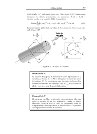 8 Plasticidad

253

Observación 8-8
A la vista del comportamiento fenomenológico observado en la
Figura 8-19 y en la Figura 8-20, el comportamiento elastoplástico se
caracteriza por los siguientes hechos:
1) A diferencia del caso elástico, no existe unicidad en la relación
tensión-deformación. Un mismo valor de la deformación puede
corresponder a infinitos valores de la tensión y viceversa. El valor
de la tensión depende, además de la deformación, de la historia
de carga.
2) No hay una relación lineal entre la tensión y la deformación. A lo
sumo esta linealidad puede ser incremental en ciertos tramos del
proceso de deformación.
3) Se producen deformaciones irrecuperables o irreversibles en un
ciclo carga-descarga.

8.6 Teoría incremental de la plasticidad en
una dimensión
N O T A

Hasta cierto punto,
dichos modelos pueden
inspirarse, aunque con
ciertas limitaciones, en
modelos reológicos del
típico elastico-friccional
como los presentados
en el apartado 8.4 .

El comportamiento elastoplástico analizado en al apartado 8.5 puede ser
modelado utilizando modelos matemáticos de cierta complejidad. Una de las
aproximaciones más populares la
Rama elastoplástica
constituye la denominada Teoría
σ
Incremental de la Plasticidad. Para el
caso de una dimensión se pretende, en
E ep
esencia, aproximar un comportamiento
σe
tensión-deformación como el de la
Figura 8-19 mediante aproximaciones a
E
trozos mediante ramas elásticas e
1
inelásticas como las de la Figura 8-21.
La generalización a varias dimensiones
ε
Rama elástica
requiere la introducción de conceptos
más abstractos.
Figura 8-21 – Curva uniaxial tensióndeformación
para
un
modelo
elastoplástico
8.6.1 Descomposición aditiva de la deformación. Variable de
endurecimiento
Se descompone la deformación total ε en la suma de una deformación elástica
ε e (o deformación recuperable), que se rige por la ley de Hooke, y una
deformación plástica ε p (o deformación irrecuperable):

© Els autors, 2002; © Edicions UPC, 2002

 