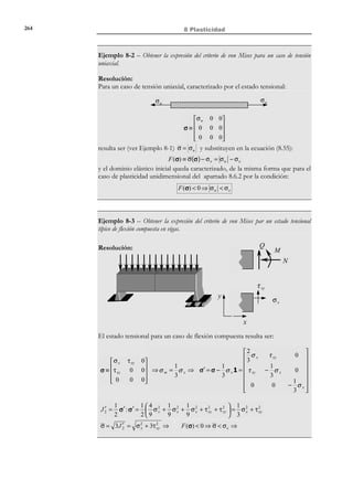 254

8 Plasticidad

Descomposi ción aditiva
→
de la deformació n

ε = ε e + ε p
dε = dε e + dε p


⇒  e dσ
 e σ
ε =
dε =


E
E

(8.27)

donde E es el módulo elástico. Se define además la variable de endurecimiento
α(σ, ε p ) mediante la ecuación de evolución:
dα = sign(σ) dε p

dα ≥ 0
α p = 0
 ε =0

N O T A

Se utiliza aquí la
función signo definida
mediante:
x ≥ 0 ⇔ sign( x ) = +1

Variable de endurecimi ento α →

(8.28)

x  0 ⇔ sign( x ) = −1

Observación 8-9
Nótese que la variable de endurecimiento α es siempre positiva, de
acuerdo con su definición en la ecuación (8.28) y que, tomando
módulos en la expresión dα = sign(σ) dε p , se llega a:
dα = dα = sign(σ) dε p ⇒ dα = dε p
%$
# #
=1

Luego, para un proceso monótono creciente de la deformación
plástica ambas variables coinciden:
dε p ≥ 0 ⇒ α = ∫

εp

0

εp

dε p = ∫ dε p = ε p
0

Sin embargo, si el proceso no es monótono creciente la deformación
plástica puede disminuir y su valor ya no coincide con el de la variable
de endurecimiento α .

8.6.2 Dominio elástico. Función de fluencia. Superficie de
fluencia
Se define como dominio elástico en el espacio de tensiones al interior del dominio
encerrado por la superficie F (σ, α ) = 0 :
Dominio elástico → E σ := { ∈ R
σ

F (σ, α )  0}

(8.29)

donde a la función F (σ, α ) : R × R + → R se la denomina función de fluencia
plástica.
Se define como dominio elástico inicial E 0 al dominio elástico correspondiente a
σ
p
una deformación plástica nula ( ε = α = 0 ):
Dominio elástico inicial → E 0 := { ∈ R
σ
σ

F (σ,0)  0}

(8.30)

Un requerimiento adicional al dominio elástico inicial es que contenga al estado
de tensión nula:

© Els autors, 2002; © Edicions UPC, 2002

 