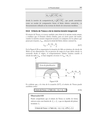255

8 Plasticidad

0 ∈ E 0 ⇒ F (0,0)  0
σ

(8.31)

y ello se consigue definiendo la función de fluencia plástica mediante:
Función de fluencia plástica → F (σ, α ) ≡ σ − σ f (α )

(8.32)

donde σ f (α )  0 es la denominada tensión de fluencia. El valor inicial (para
α = 0 ) de la tensión de fluencia es el límite elástico σ e (ver Figura 8-22). A la
función σ f (α ) : R + → R + se la denomina ley de endurecimiento.
σf

σe

dσ f = H ´dα
dα
σ f (α)
H ´≡ Parámetro de

σe

endurecimiento

α≡ε

σ

Eσ

p

∂E σ

α

Espacio de tensiones
admisibles − σ

e

− σ f (α)

Figura 8-22. Ley de endurecimiento y espacio de tensiones admisibles
Se define la superficie de fluencia como el contorno del dominio elástico:
Superficie de fluencia → ∂E σ := { ∈ R
σ

F (σ, α ) ≡ σ − σ f (α ) = 0}

(8.33)

El dominio elástico E σ junto con su contorno ∂E σ determinan el espacio
(dominio) de tensiones admisibles E σ :
Espacio de 

tensiones  → E σ = E σ ' ∂E σ = { ∈ R
σ

admisibles 

F (σ, α ) ≡ σ − σ f (α ) ≤ 0}

(8.34)

y se postula que todo estado tensional factible (admisible) debe pertenecer al
espacio de tensiones admisibles E σ . De acuerdo con las definiciones del
dominio elástico en (8.29), de la superficie de fluencia (8.33) y del espacio de
tensiones admisibles (8.34), puede establecerse lo siguiente:
σ en el dominio elástico
F (σ, α )  0 ⇔ σ  σ f (α) ⇔ 
(σ ∈ E σ )
σ en la superf. de fluencia
F (σ, α ) = 0 ⇔ σ = σ f (α) ⇔ 
(σ ∈ ∂E σ )
F (σ, α )  0 ⇔ σ  σ f (α) ⇔ estado tensional no admisible

© Els autors, 2002; © Edicions UPC, 2002

(8.35)

 