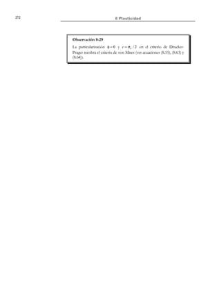 262

8 Plasticidad

E 0 := {σ
σ

F (σ) ≡ φ(σ) − σ e  0}

(8.52)

y que determina un dominio en el espacio de tensiones delimitado por la
superficie de fluencia inicial ∂E 0 :
σ
∂E 0 := {σ
σ

F (σ) ≡ φ(σ) − σ e = 0}

σ3

∂E 0 := {
σ
σ
E 0 := {
σ
σ

o
σ1

(8.53)

φ(σ) = σe }
φ(σ)  σ e }

σ2

Figura 8-26

Puesto que el dominio elástico inicial contiene el origen del espacio de
tensiones (σ = 0) , todo proceso de carga en cualquier punto del medio incluirá
un régimen elástico (mientras la trayectoria de tensiones permanezca en el
interior de E 0 , ver Figura 8-26) que terminará en el instante en que dicha
σ
trayectoria alcance la superficie de fluencia ∂E 0 . La superficie de fluencia
σ
inicial ejerce entonces un papel indicador del instante de fallo (entendido como
fin del comportamiento elástico) independientemente del posible
comportamiento post-fallo (comportamiento plástico) que se inicie más allá de
dicho instante. De ahí la importancia de la superficie de fluencia inicial y el
interés de formular las ecuaciones matemáticas que la determinan de forma
adecuada para los distintos materiales de interés en la ingeniería.
N O T A

El hecho de que la
superficie de fluencia,
entendida como un
ingrediente adicional de
la ecuación constitutiva,
sea independiente del
sistema de referencia,
caracteriza un
comportamiento
elastoplástico isotrópo.

Con el fin de hacer la superficie de fluencia independiente del sistema de
referencia (material isótropo), aunque se formule en el espacio de tensiones
principales, su ecuación matemática suele plantearse en función de los
invariantes tensionales:
′ ′
F (σ ) ≡ F ( I 1 , J 2 , J 3 )

(8.54)

y, puesto que se adopta el criterio σ1 ≥ σ 2 ≥ σ 3 , su definición sólo afectará al
primer sector del espacio de tensiones principales, extendiéndose
automáticamente, por las condiciones de simetría (ver Observación 8-7), a los
restantes sectores de la Figura 8-7.
8.8.1

Criterio de von Mises

En el criterio de von Mises se define la superficie de fluencia mediante:
'
Criterio de Von Mises → F (σ) ≡ σ(σ ) − σ e = 3J 2 − σ e = 0

© Els autors, 2002; © Edicions UPC, 2002

(8.55)

 
