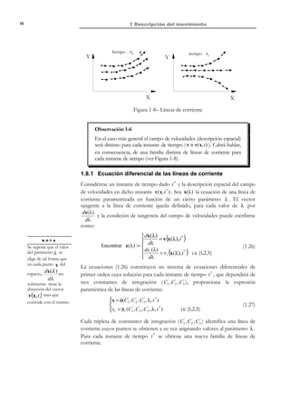 1 Descripción del movimiento

6

por dicho punto del espacio a lo largo del tiempo (ver Figura 1-3b). Por otro
lado, al fijar el argumento tiempo en la ecuación (1.8) se obtiene una
distribución instantánea (como una fotografía) de la propiedad en el espacio. Es
evidente que las ecuaciones del movimiento directas e inversas permiten pasar
de una descripción a otra de la forma:
ρ (x, t ) = ρ (x ( X , t ), t ) = ρ (X , t )
ρ (X, t ) = ρ (X ( x, t ), t ) = ρ (x, t )

(1.9)
b)

a)

(X

X3, Z

*

(x , y , z )

,Y * ,Z * )

*

X 3, Z

t =2

t =0

*

*

t =0
t =1
t =2

t =1
X 2 ,Y
X1, X

X1, X

Figura 1-3– Descripción material y espacial de una propiedad
Ejemplo 1-2 – Sean las siguientes ecuaciones del movimiento:
 x = X − Yt

x = x (X , t ) ≡  y = Xt + Y
 z = − Xt + Z


Obtener la descripción espacial de la propiedad descrita materialmente mediante
ρ (X,Y,Z,t ) =

X +Y + Z
1+t2

Las ecuaciones del movimiento están dadas en forma canónica, ya que en la
x = X

configuración de referencia Ω 0 se obtiene: x = X(X,0 ) =  y = Y
z = Z


El Jacobiano resulta: J =

∂x i
∂X j

∂x
∂X
∂y
=
∂X
∂z
∂X

∂x
∂Y
∂y
∂Y
∂z
∂Y

∂x
∂Z
1 −t 0
∂y
1 0 =1+ t 2 ≠ 0
= t
∂Z
−t 0 1
∂z
∂Z

y las ecuaciones del movimiento inversas están dadas por:

© Els autors, 2002; © Edicions UPC, 2002

 