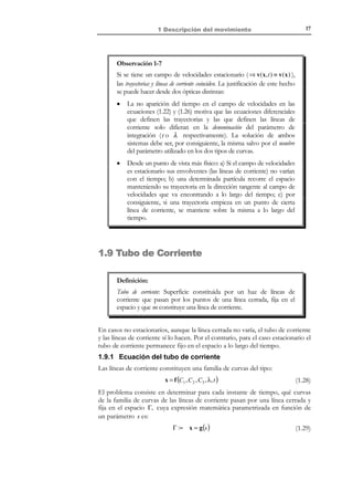7

1 Descripción del movimiento

Si

ahora

ρ (X,Y,Z,t) =

se


x + yt
X =
1+ t2

y − xt

X( x, t ) ≡ Y =
1+ t2


z + zt 2 + xt + yt 2
Z =
1+ t2


considera

la

descripción

material

de

la

propiedad

X +Y +Z
es posible hallar su descripción espacial sustituyendo en
1+ t2

ella las ecuaciones del movimiento inversas. Es decir:
ρ (X,Y,Z,t ) ≡

x + yt + y + z + zt 2 + yt 2

(1 + t )

2 2

= ρ (x,y,z,t )

1.4 Derivadas temporales: local, material,
convectiva
La consideración de las distintas descripciones (material y espacial) de las
propiedades del medio continuo lleva a diversas definiciones de las derivadas
temporales de dichas propiedades. Consideremos una cierta propiedad y sus
descripciones material y espacial:
Γ(X, t ) = γ (x, t )

(1.10)

donde el paso de la descripción espacial a la material y viceversa se hace a
través de las ecuaciones del movimiento (1.5) y (1.6).
Definiciones:
N O T A C I Ó N

La notación

∂(•, t ) se
∂t

entiende en el sentido
clásico de derivada
parcial respecto a la
variable t .

Derivada local: La variación de la propiedad respecto al tiempo en un
punto fijo del espacio. Si se dispone de la descripción espacial de la
propiedad, γ (x, t ) , dicha derivada local puede escribirse
matemáticamente como:
not

derivada local =

∂γ ( x, t )
∂t

Derivada material: La variación de la propiedad respecto al tiempo
siguiendo una partícula (punto material) específica del medio
continuo. Si se dispone de la descripción material de la propiedad,
Γ( X, t ) , dicha derivada material puede describirse matemáticamente
como:
not

derivada material =

∂Γ( X , t )
d
Γ=
∂t
dt

© Els autors, 2002; © Edicions UPC, 2002

 