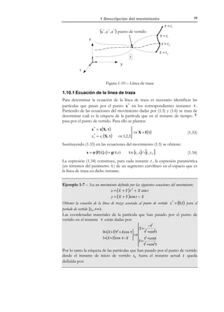 1 Descripción del movimiento

9

La derivada material puede obtenerse en primera instancia como la derivada
respecto al tiempo en la descripción material, es decir:
∂ρ
= 3Y + 7Z + 3
∂t

Otra alternativa para el cálculo de la derivada material es utilizar el concepto de
derivada material de la descripción espacial de la propiedad:
∂ρ
=3
∂t

dρ ∂ρ
=
+ v ⋅ ∇ρ
dt ∂t
∂x
v=
= (Y + Z, 2 Z, 3 X )T
∂t

3
∇ρ = { ,2,0}T

Reemplazando en la expresión del operador derivada material se tiene:
dρ
= 3 + 3Y + 7 Z
dt

Obsérvese que las expresiones de la derivada material de la propiedad
obtenidas a partir de la descripción material,

∂ρ
, o de la descripción espacial,
∂t

dρ
, coinciden.
dt

1.5 Velocidad y aceleración
Definición:
Velocidad: Derivada temporal de las ecuaciones del movimiento.
La descripción material de la velocidad viene dada, en consecuencia, por:
∂x(X, t )
∂t
∂x (X, t )
Vi (X, t ) = i
∂t

V (X, t ) =

i ∈{1, 2,3}

(1.16)

y si se dispone de las ecuaciones inversas del movimiento X = ϕ −1 (x, t ) es
posible obtener la descripción espacial de la velocidad como:
v (x, t ) = V ( X( x, t ), t )

(1.17)

Definición:
Aceleración: Derivada material del campo de velocidades.
Si se tiene la velocidad descrita en forma material, se puede hallar la
descripción material de la aceleración como:

© Els autors, 2002; © Edicions UPC, 2002

 