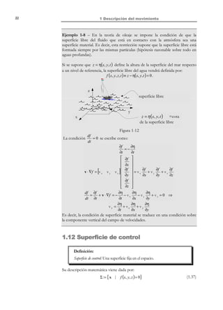 1 Descripción del movimiento

12

1.6 Estacionariedad
Definición:
Una propiedad es estacionaria cuando su descripción espacial no
depende del tiempo.
De acuerdo con la definición anterior y con el concepto de derivada local, toda
propiedad estacionaria tiene su derivada local nula. Por ejemplo, si la velocidad
para un cierto movimiento es estacionaria, puede ser descrita espacialmente
como:
v(x, t ) = v (x ) ⇔

∂v(x, t )
=0
∂t

(1.20)

Observación 1-5
La independencia del tiempo de la descripción espacial
(estacionariedad) supone que para un mismo punto del espacio la
propiedad en cuestión no varía a lo largo del tiempo. Esto no implica
que, para una misma partícula, la propiedad no varíe con el tiempo (la
descripción material puede depender del tiempo). Por ejemplo, si la
velocidad v (x, t ) es estacionaria
⇒ v (x, t ) ≡ v(x ) = v(x( X, t ) ) = V ( X, t )
luego la descripción material de la velocidad depende del tiempo. Para
un caso de densidad estacionaria (ver Figura 1-5) ocurrirá que para
dos partículas de etiquetas X 1 y X 2 que varían su densidad a lo largo
del tiempo, al pasar por un mismo punto espacial x (en dos instantes
distintos t1 y t 2 ) tomarán el mismo valor de la densidad
( ρ (X1 , t1 ) = ρ (X 2 , t 2 ) = ρ(x ) . Es decir, para un observador situado en
el exterior del medio, la densidad en el punto fijo del espacio x será
siempre la misma
Y
X

1

ρ(x )

x
X

2

X
Figura 1-5– Movimiento con densidad estacionaria

© Els autors, 2002; © Edicions UPC, 2002

 
