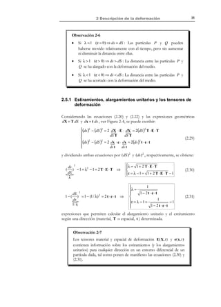 2 Descripción de la
deformación
2.1 Introducción
Definición
Deformación: en el contexto más general, el concepto deformación se
refiere al estudio no ya del movimiento absoluto de las partículas tal
como se hizo en el capítulo 1, sino del movimiento relativo con respecto
a una partícula determinada, de las partículas situadas en un entorno
diferencial de aquella.

2.2 Tensor gradiente de deformación
Consideremos en el medio continuo en movimiento de la Figura 2-1 una
partícula P en la configuración de referencia Ω 0 , y que ocupa el punto del
espacio P ' en la configuración actual Ω t , y una partícula Q situada en un
entorno diferencial de P y cuyas posiciones relativa respecto a ésta en los
instante de referencia y actual vienen dadas por dX y dx respectivamente.
ϕ(X , t )

t0
X 3 , x3

dX
X

X 1 , x1

Q

P´

Ω0

Ωt

x

ˆ
e3
ˆ
e1

t

P

ˆ
e2

dx

Q´

X 2 , x2

Figura 2-1

Sean
not

x = ϕ(X, t ) = x(X, t )

not
 x = ϕ (X , X , X , t ) = x ( X , X , X , t )
i
i
1
2
3
1
2
3
 i

© Els autors, 2002; © Edicions UPC, 2002

1
i ∈ { ,2,3}

(2.1)

 
