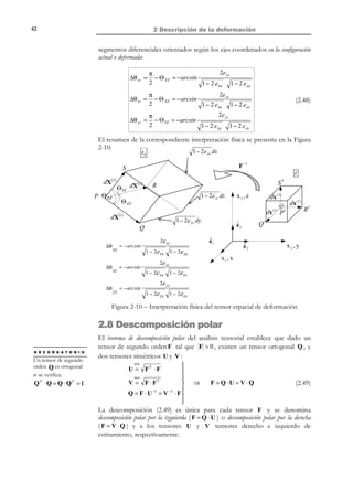 32

2 Descripción de la deformación

Observación 2-4
El tensor espacial de deformación e es simétrico. La demostración se
obtiene directamente de la ecuación (2.23) observando que:
1 T
 T 1
−T
−1 T
−1 T
−T T
e = 2 (1 − F ⋅ F ) = 2 (1 − (F ) ⋅ (F ) ) =

1

−T
−1
 = (1 − F ⋅ F ) = e
2

eij = e ji i, j ∈{1,2,3}



Observación 2-5
Los tensores material E y espacial e de deformación son tensores
distintos y no se trata de la descripción material y espacial de un mismo tensor de
deformación. Las expresiones (2.20) y (2.22):

(ds )2 − (dS )2 = 2 dX ⋅ E ⋅ dX = 2 dx ⋅ e ⋅ dx
lo ponen de manifiesto puesto que ambos tensores vienen afectados
por distintos vectores ( dX y dx respectivamente).
El tensor de deformación de Green-Lagrange viene descrito naturalmente en
descripción material ( E( X, t ) ). En la ecuación (2.20) actúa sobre el
elemento dX (definido en la configuración material) y de ahí su
denominación de tensor material de deformación. Sin embargo, como toda
propiedad de medio continuo puede describirse, si es necesario,
también en forma espacial ( E(x, t ) ) mediante la adecuada
substitución de las ecuaciones de movimiento.
Con el tensor de deformación de Almansi ocurre lo contrario: viene
descrito naturalmente en forma espacial y en la ecuación (2.22) actúa
sobre el vector diferencial (definido en la configuración espacial) dx y
de ahí su denominación de tensor espacial de deformación. También puede
ser descrito, si es conveniente, en forma material ( e( X, t ) ).

Ejemplo 2-2 – Para el movimiento del Ejemplo 2-1, obtener los tensores material y
espacial de deformación.
1
2

a) Tensor material de deformación: E = (F T ⋅ F − 1) =
 A2 − A2
 1
0 − A  1
0 − A 1 0 0 
1
 1
1
=  0
A  ⋅  0 1 − A − 0 1 0  = − A 2
A2

 
 

2
 2 − 2 A
0

 
 

 − A − A 1  − A A 1  0 0 1  


© Els autors, 2002; © Edicions UPC, 2002

− 2 A

0 
2 A2 


 