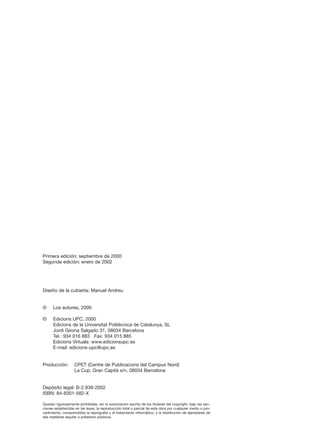 Primera edición: septiembre de 2000
Segunda edición: enero de 2002

Diseño de la cubierta: Manuel Andreu

©

Los autores, 2000

©

Edicions UPC, 2000
Edicions de la Universitat Politècnica de Catalunya, SL
Jordi Girona Salgado 31, 08034 Barcelona
Tel.: 934 016 883 Fax: 934 015 885
Edicions Virtuals: www.edicionsupc.es
E-mail: edicions-upc@upc.es

Producción:

CPET (Centre de Publicacions del Campus Nord)
La Cup. Gran Capità s/n, 08034 Barcelona

Depósito legal: B-2.938-2002
ISBN: 84-8301-582-X
Quedan rigurosamente prohibidas, sin la autorización escrita de los titulares del copyright, bajo las sanciones establecidas en las leyes, la reproducción total o parcial de esta obra por cualquier medio o procedimiento, comprendidos la reprografía y el tratamiento informático, y la distribución de ejemplares de
ella mediante alquiler o préstamo públicos.

 